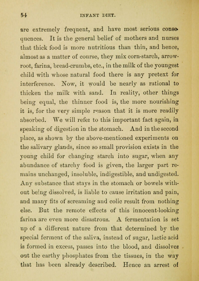 are extremely frequent, and have most serious eons& qucnces. It is the general belief of mothers and nurses that thick food is more nutritious than thin, and hence, almost as a matter of course, they mix corn-starch, arrow- root, farina, bread-crumbs, etc., in the milk of the youngest eliild with whose natural food there is any pretext for interference. Now, it would be nearly as rational to thicken the milk with sand. In reality, other things being equal, the thinner food is, the more nourishing it is, for the very simple reason that it is more readily absorbed. We will refei to this important fact again, in speaking of digestion in the stomach. And in the second place, as shown by the above-mentioned experiments on the salivary gla-nds, since so small provision exists in the young child for changing starch into sugar, when any abundance of starchy food is given, the larger part re- mains unchanged, insoluble, indigestible, and undigested. Any substance that stays in the stomach or bowels with- out being dissolved, is liable to cause irritation and pain, and many tits of screaming and colic result from nothing else. But the remote effects of this innocent-looking farina are even more disastrous. A fermentaiion is set up of a different nature from that determined by the special ferment of the saliva, instead of sugar, lactic acid is formed in excess, passes into the blood, and dissolves out the earthy phosphates from the tissues, in the way that has been already described. Hence an arrest of