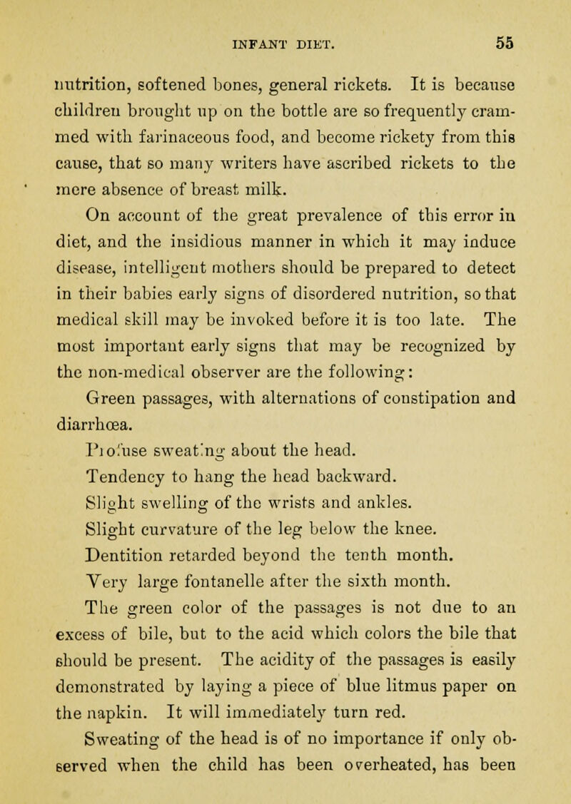 nutrition, softened bones, general rickets. It is becansc children brought up on the bottle are so frequently cram- med with fai'inaceous food, and become rickety from this cause, that so many writei's have ascribed rickets to the more absence of breast milk. On account of the great prevalence of this error in diet, and the insidious manner in which it may induce disease, intelligent mothers should be prepared to detect in their babies early signs of disordered nutrition, so that medical skill may be invoked before it is too late. The most important early signs that may be recognized by the non-medical observer are the following: Green passages, with alternations of constipation and diarrhoea. Pio.'iise sweating about the head. Tendency to hang the head backward. Slight swelling of the wrists and ankles. Slight curvature of the leg below the knee. Dentition retarded beyond the tenth month. Very large fontanelle after the sixth month. The green color of the passages is not due to an excess of bile, but to the acid which colors the bile that should be present. The acidity of the passages is easily demonstrated by laying a piece of blue litmus paper on the napkin. It will immediately turn red. Sweating of the head is of no importance if only ob- served when the child has been overheated, has been