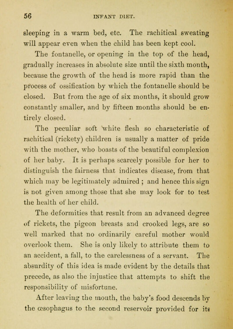 sleeping in a warm bed, etc. The rachitical sweating will appear even when the child has been kept cool. The foutanelle, or opening in the top of the head, gradually increases in absolute size until the sixth month, because the growth of the head is more rapid than the pfocess of ossification by which the fontanelle should be closed. But from the age of six months, it should grow constantly smaller, and by fifteen months should be en- tirely closed. The peculiar soft Avhite flesh so characteristic of rachitical (rickety) children is usually a matter of pride with the mother, who boasts of the beautiful complexion of her baby. It is perhaps scai-cely possible for her to distinguish the fairness that indicates disease, from that which may be legitimately admired ; and hence this sign is not given among those that she may look for to test the health of her child. The deformities that result from an advanced degree t)f rickets, the pigeon breasts and crooked legs, are so well marked that no ordinarily careful mother would overlook them. She is only likely to attribute them to an accident, a fall, to the carelessness of a servant. The absurdity of this idea is made evident by the details that precede, as also the injustice that attempts to shift the responsibility of misfortune. After leaving the mouth, the baby's food descends by the ossophagus to the second reservoir provided for its