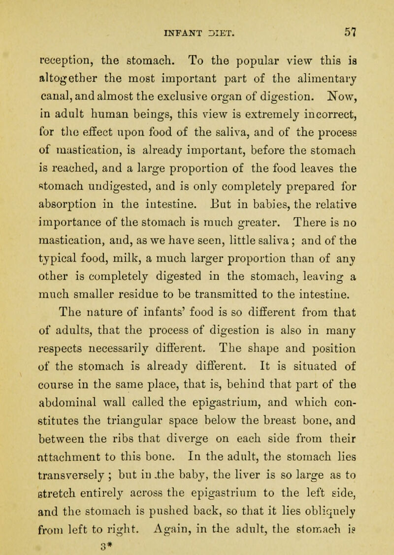 reception, the stomach. To the popular view this is altogether the most important part of the alimentary canal, and almost the exclusive organ of digestion. Now, in adult human beings, this view is extremely incorrect, for the effect upon food of the saliva, and of the process of mastication, is already important, before the stomach is reached, and a large proportion of the food leaves the istomach undigested, and is only completely prepared for absorption in the intestine. But in babies, the relative importance of the stomach is much greater. There is no mastication, and, as we have seen, little saliva; and of the typical food, milk, a much larger proportion than of any other is completely digested in the stomach, leaving a much smaller residue to be transmitted to the intestine. The nature of infants' food is so different from that of adults, that the process of digestion is also in many respects necessarily different. The shape and position of the stomach is already different. It is situated of course in the same place, that is, behind that part of the abdominal wall called the epigastrium, and which con- stitutes the triangular space below the breast bone, and between the ribs that diverge on each side from their attachment to this bone. In the adult, the stomach lies transversely ; but in .the baby, the liver is so lai-ge as to stretch entirely across the epigastrium to the left side, and the stomach is pushed back, so that it lies obliquely from left to right. Again, in the adult, the stomach is 3*