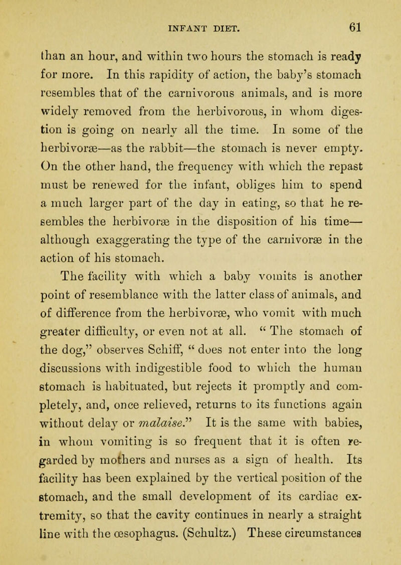 than an hour, and within two hours the stomach is ready for more. In this rapidity of action, the baby's stomach resembles that of the carnivorous animals, and is more widely removed from the herbivorous, iu whom diges- tion is going on nearly all the time. In some of the herbivorse—as the rabbit—the stomach is never empty. On the other hand, the frequency with which the repast must be renewed for the infant, obliges him to spend a much larger part of the day in eating, so that he re- sembles the herbivori© in the disposition of his time— although exaggerating the type of the carnivorse in the action of his stomach. The facility with which a baby vomits is another point of resemblance with the latter class of animals, and of difference from the herbivorse, who vomit with much greater difficulty, or even not at all.  The stomach of the dog, observes Schiff,  does not enter into the long discussions with indigestible food to which the human stomach is habituated, but rejects it promptly and com- pletely, and, once relieved, returns to its functions again without delaj' or malaise. It is the same with babies, in whom vomiting is so frequent that it is often re- garded by mothers and nurses as a sign of health. Its facility has been explained by the vertical position of the stomach, and the small development of its cardiac ex- tremity, so that the cavity continues in nearly a straight line with the oesophagus. (Schultz.) These circumstances