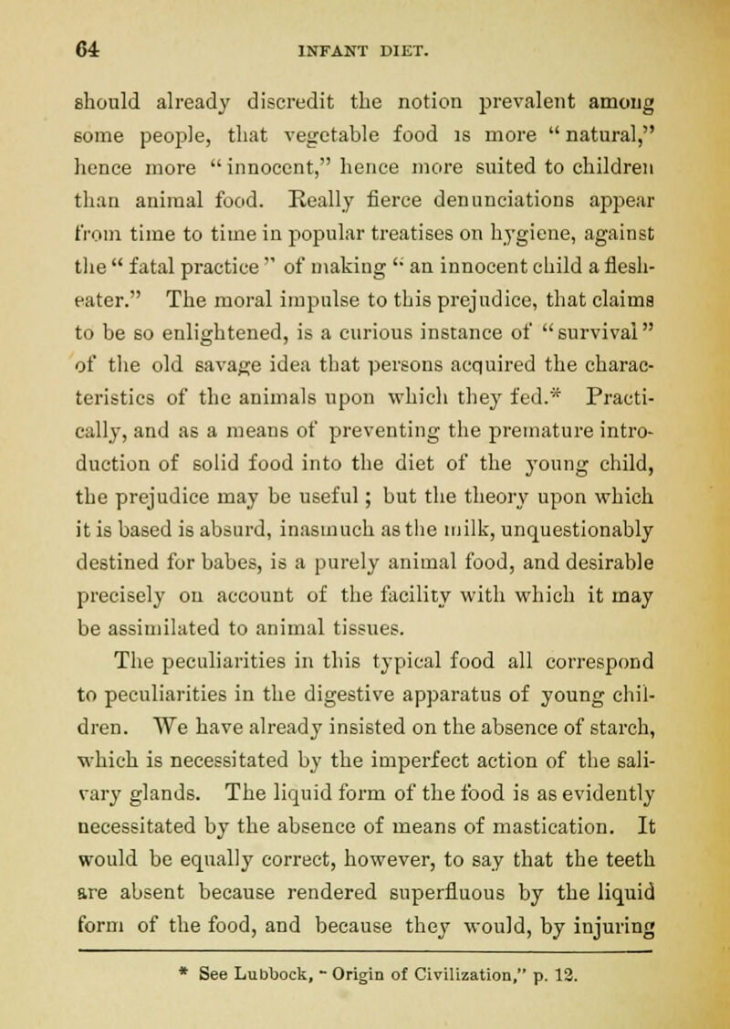 should already discredit tlie notion prevalent among some people, that vegetable food is more  natural, hence more  innocent, hence more suited to children than animal food. Really fierce denunciations appear from time to time in popular treatises on hygiene, against tlie  fatal practice  of making ' an innocent child a flesh- eater. The moral impulse to this prejudice, that claims to be so enlightened, is a curious instance of  survival of the old savage idea that persons acquired the charac- teristics of the animals upon which they fed.* Practi- cally, and as a means of preventing the premature intro- duction of solid food into the diet of the young child, the prejudice may be useful; but the theory upon which it is based is absurd, inasmuch astiie niilk, unquestionably destined for babes, is a purely animal food, and desirable precisely on account of the fticility with which it may be assimilated to animal tissues. The peculiarities in this typical food all correspond to peculiarities in the digestive apparatus of young chil- dren. We have already insisted on the absence of starch, which is necessitated by the imperfect action of the sali- vary glands. The liquid form of the food is as evidently necessitated by the absence of means of mastication. It would be equally correct, however, to say that the teeth are absent because rendered superfluous by the liquid form of the food, and because they would, by injuring * See Lubbock, - Origin of Civilization, p. 12.