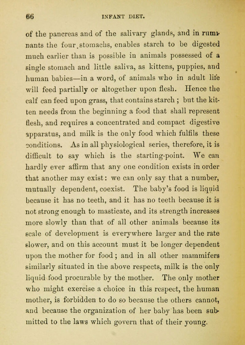 of the pancreas and of the salivary glands, and in rumv nants the four.stomachs, enables starch to be digested much earlier tliau is possible in animals possessed of a single stomach and little saliva, as kittens, puppies, and human babies—in a word, of animals who in adult life will feed partially or altogether upon flesh. Hence the calf can feed upon grass, that contains starch ; but the kit- ten needs from the beginning a food that shall represent flesh, and requires a concentrated and compact digestive apparatus, and milk is the only food which fulfils these conditions. As in all physiological series, therefore, it is difficult to say which is the starting-point. We can hardly ever affirm that any one condition exists in order that another may exist: we can only say that a number, mutually dependent, coexist. The baby's food is liquid because it has no teeth, and it has no teeth because it is not strong enough to masticate, and its strength increases more slowly than that of all other animals because its scale of development is everywhere larger and the rate slower, and on this account must it be longer dependent upon the mother for food ; and in all other mammifers similarly situated in the above respects, milk is the only liquid food procurable by the mother. The only mother who might exercise a choice in this respect, the human mother, is forbidden to do so because the others cannot, and because the organization of her baby has been sub- mitted to the laws which govern that of their young.