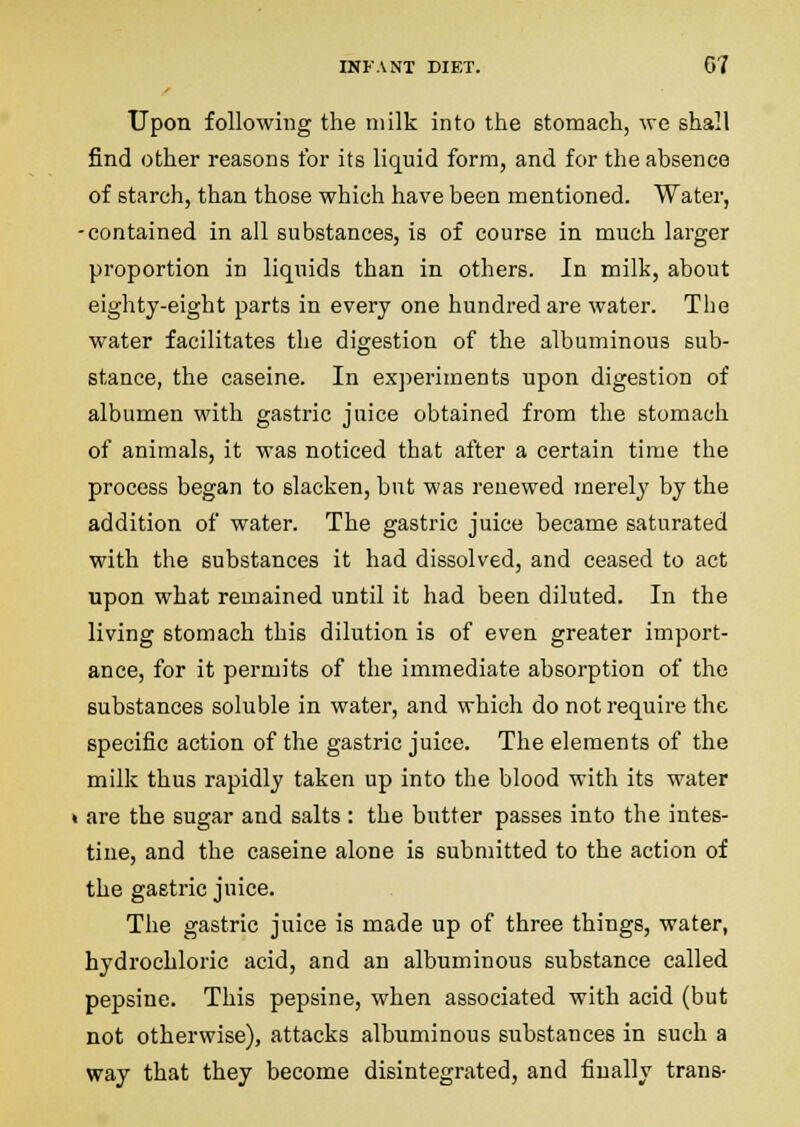 Upon following the milk into the stomach, we shall find other reasons for its liquid form, and for the absence of starch, than those which have been mentioned. Water, -contained in all substances, is of course in much larger proportion in liquids than in others. In milk, about eighty-eight parts in every one hundred are water. The water facilitates the digestion of the albuminous sub- stance, the caseine. In exjieriments upon digestion of albumen with gastric juice obtained from the stomach of animals, it was noticed that after a certain time the process began to slacken, but was renewed merely by the addition of water. The gastric juice became saturated with the substances it had dissolved, and ceased to act upon what remained until it had been diluted. In the living stomach this dilution is of even greater import- ance, for it permits of the immediate absorption of the substances soluble in water, and which do not require the specific action of the gastric juice. The elements of the milk thus rapidly taken up into the blood with its water « are the sugar and salts : the butter passes into the intes- tine, and the caseine alone is submitted to the action of the gastric juice. The gastric juice is made up of three things, water, hydrochloric acid, and an albuminous substance called pepsine. This pepsine, when associated with acid (but not otherwise), attacks albuminous substances in such a way that they become disintegrated, and finally trans-