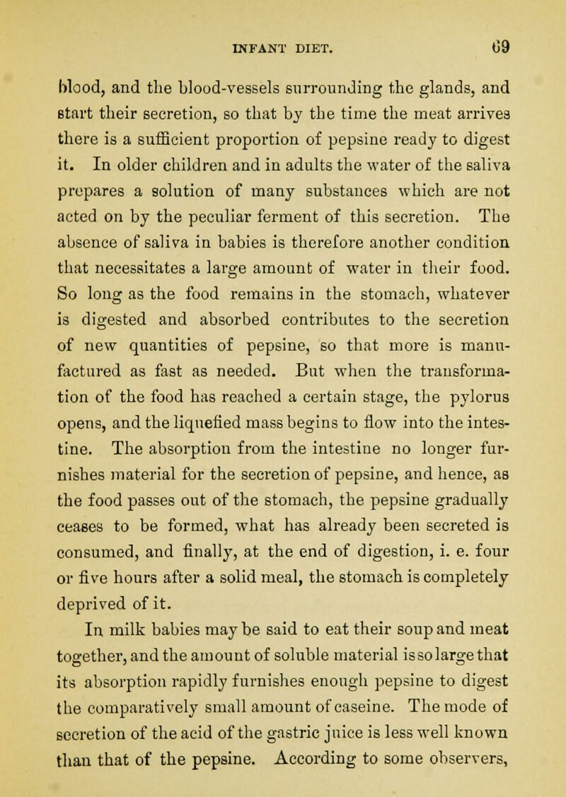 blood, and the blood-vessels surrounding the glands, and start their secretion, so that by the time the meat arrives there is a sufficient proportion of pepsine ready to digest it. In older children and in adults the water of the saliva prepares a solution of many substances which are not acted on by the peculiar ferment of this secretion. The absence of saliva in babies is therefore another condition that necessitates a large amount of water in their food. So long as the food remains in the stomach, whatever is digested and absorbed contributes to the secretion of new quantities of pepsine, so that more is manu- factured as fast as needed. But when the transforma- tion of the food has reached a certain stage, the pylorus opens, and the liquefied mass begins to flow into the intes- tine. The absorption from the intestine no longer fur- nishes material for the secretion of pepsine, and hence, as the food passes out of the stomach, the pepsine gradually ceases to be formed, what has already been secreted is consumed, and finally, at the end of digestion, i. e. four or five hours after a solid meal, the stomach is completely deprived of it. In milk babies maybe said to eat their soup and meat together, and the amount of soluble material issolargethat its absorption rapidly furnishes enough pepsine to digest the comparatively small amount of caseine. The mode of secretion of the acid of the gastric juice is less w'ell known than that of the pepsine. According to some observers,