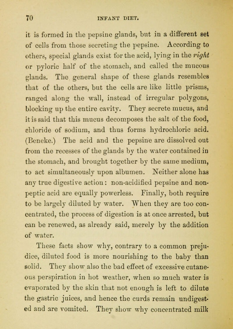 it is formed iu the pepsine glands, but in a different set of cells from those secreting the pepsine. According to others, special glands exist for the acid, h'ing in the right or pyloric half of the stomach, and called the mucous (,'lands. The general shape of these glands resembles that of the others, but the cells are like little prisms, ranged along the wall, instead of irregular polygons, blocking up the entire cavity. They secrete mucus, and it is said that this mucus decomposes the salt of the food, chloride of sodium, and thus forms hydrochloric acid. (Beneke.) The acid and the pepsine are dissolved out from the recesses of the glands by the water contained in the stomach, and brought together by the same medium, to act simultaneously upon albumen. Neither alone has any true digestive action: non-acidified pepsine and non- peptic acid are equally powerless. Finally, both require to be largely diluted by water. When they are too con- centrated, the process of digestion is at once arrested, but can be renewed, as already said, merely by the addition of water. These facts show why, contrary to a common preju- dice, diluted food is more nourishing to the baby than solid. They show also the bad effect of excessive cutane- ous perspiration in hot weather, when so much water is evaporated by the skin that not enough is left to dilute the gastric juices, and hence the curds remain undigest- ed and are vomited. They show why concentrated milk