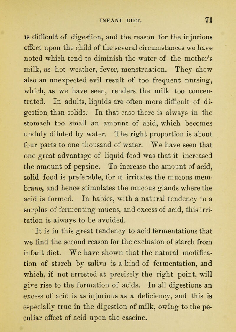 18 difficult of digestion, and the reason for the injurious effect upon the child of the several circumstances we have noted which tend to diminish the water of the mother's milk, as hot weather, fever, menstruation. They show also an unexpected evil result of too frequent nursing, which, as we have seen, renders the milk too concen- trated. In adults, liquids are often more difficult of di- gestion than solids. In that case there is always in the stomach too small an amount of acid, which becomes unduly diluted by water. The right proportion is about four parts to one thousand of water. We have seen that one great advantage of liquid food was that it increased the amount of pepsine. To increase the amount of acid, solid food is preferable, for it irritates the mucous mem- brane, and hence stimulates the mucous glands where the acid is formed. In babies, with a natural tendenc}' to a surplus of fermenting mucus, and excess of acid, this irri- tation is always to be avoided. It is in this great tendency to acid fermentations that we find the second reason for the exclusion of starch from infant diet. We have shown that the natural modifica- tion of starch by saliva is a kind of fermentation, and which, if not arrested at precisely the right point, will give rise to the formation of acids. In all digestions an excess of acid is as injurious as a deficiency, and this is especially true in tlie digestion of milk, owing to the pe- culiar effect of acid upon the caseine.