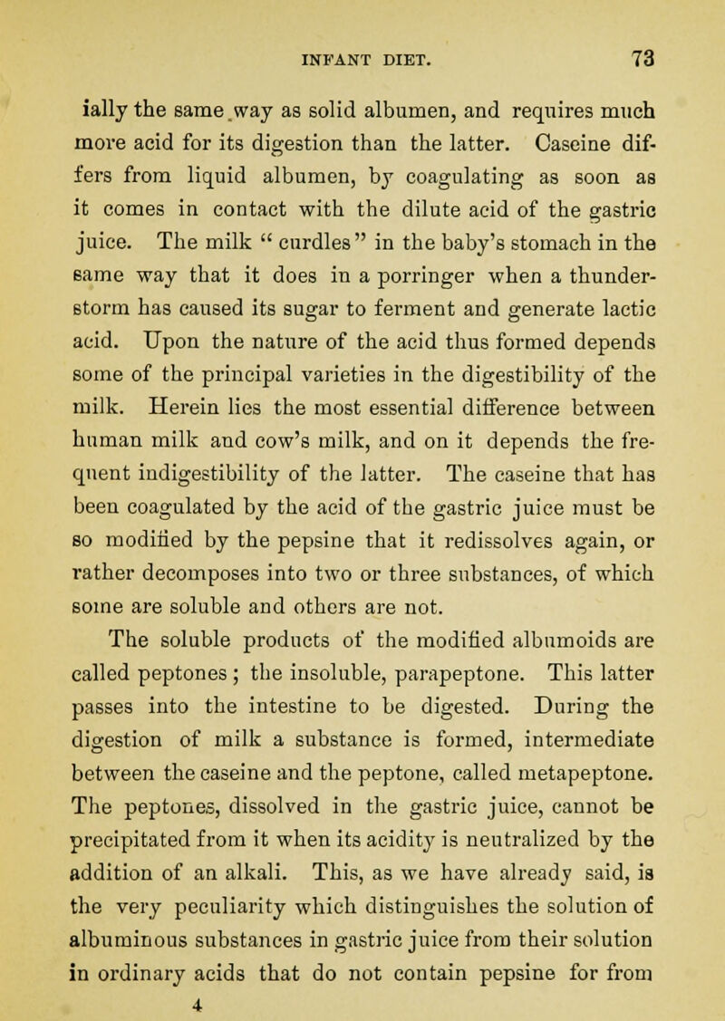 ially the same.way as solid albumen, and requires much move acid for its digestion than the latter. Caseine dif- fers from liquid albumen, bj coagulating as soon as it comes in contact with the dilute acid of the gastric juice. The milk  curdles in the baby's stomach in the same way that it does in a porringer when a thunder- storm has caused its sugar to ferment and generate lactic acid. Upon the nature of the acid thus formed depends some of the principal varieties in the digestibility of the milk. Herein lies the most essential difference between human milk and cow's milk, and on it depends the fre- quent indigestibility of the latter. The caseine that has been coagulated by the acid of the gastric juice must be so modiiied by the pepsine that it redissolves again, or rather decomposes into two or three substances, of which some are soluble and others are not. The soluble products of the modified albnmoids are called peptones ; the insoluble, parapeptone. This latter passes into the intestine to be digested. During the digestion of milk a substance is formed, intermediate between the caseine and the peptone, called metapeptone. The peptones, dissolved in the gastric juice, cannot be precipitated from it when its acidity is neutralized by the addition of an alkali. This, as we have already said, ia the very peculiarity which distinguishes the solution of albuminous substances in gastric juice from their solution in ordinary acids that do not contain pepsine for from 4