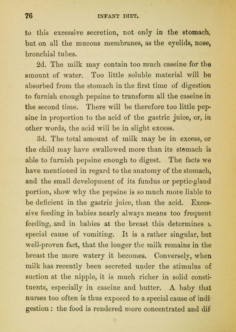 to this excessive secretion, not only in the stomach, but on all the mucous membranes, as the eyelids, nose, bronchial tubes. 2d. The milk may contain too much caseins for the amount of water. Too little soluble material will be absorbed from the stomach in the first time of digestion to furnish enough pepsiue to transform all the caseine in the second time. There will be therefore too little pep- sine in proportion to the acid of the gastric juice, or, in other words, the acid will be in slight excess. 3d. The total amount of milk may be in excess, or the child may have swallowed more than its stftmach is able to furnish pepsine enough to digest. The facts we have mentioned in regard to the anatomy of the stomach, and the small development of its fundus or peptic-gland portion, show why the pepsine is so much more liable to be deficient in the gastric juice, than the acid. Exces- sive feeding in babies nearly always means too frequent feeding, and in babies at the breast this determines •«. special cause of vomiting. It is a rather singular, but well-proven fact, that the longer the milk remains in the breast the more watery it becomes. Conversely, when milk has recently been secreted under the stimulus of suction at the nipple, it is much richer in solid consti- tuents, especially in caseine and butter. A baby that nurses too often is thus exposed to a special cause of indi' gestion : the food is rendered more concentrated and dif