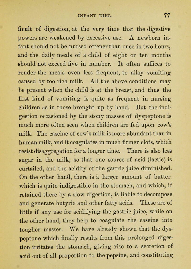 ficult of digestion, at the very time that the digestive powers are weakened by excessive use. A newborn in- fant should not be nursed oftener than once in two hours, and the daily meals of a child of eight or ten months ehould not exceed five in number. It often suffices to render the meals even less frequent, to allay vomiting caused by too rich milk. All the above conditions may be present when the child is at the breast, and thus the first kind of vomiting is quite as frequent in nursing children as in those brought up by hand. But the indi- gestion occasioned by the stony masses of dyspeptone is much more often seen when children are fed upon cow's milk. The caseine of cow's milk is more abundant than in human milk, and it coagulates in much firmer clots, which resist disaggregation for a longer time. There is also less sugar in the milk, so that one source of acid (lactic) is curtailed, and the acidity of the gastric juice diminished. On the other hand, there is a larger amount of butter which is quite indigestible in the stomach, and which, if retained there by a slow digestion, is liable to decompose and generate butyric and other fatty acids. These are of little if any use for acidifying the gastric juice, while on the other hand, they help to coagulate the caseine into tougher masses. VVe have already shown that the dys- peptone which finally results from this prolonged diges- tion irritates the stomach, giving rise to a secretion of acid out of all proportion to the pepsine, and constituting