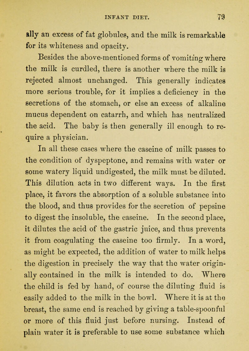 ally an excess of fat globules, and the milk is remarkable for its whiteness and opacity. Besides the above-mentioned forms of vomiting where the milk is curdled, there is another where the milk is rejected almost unchanged. This generally indicates more serious trouble, for it implies a deficiency in the secretions of the stomach, or else an excess of alkaline mucus dependent on catarrh, and which has neutralized the acid. The baby is then generally ill enough to re- quire a physician. In all these cases where the caseine of milk passes to the condition of dyspeptone, and remains with water or some watery liquid undigested, the milk must be diluted. This dilution acts in two different ways. In the first place, it favors the absorption of a soluble substance into the blood, and thus provides for the secretion of pepsine to digest the insoluble, the caseine. In the second place, it dilutes the acid of the gastric juice, and thus prevents it from coagulating the caseine too firmly. In a word, as might be expected, the addition of water to milk helps the digestion in precisely the way that the water origin- ally contained in the milk is intended to do. Where the child is fed by hand, of course the diluting fluid is easily added to the milk in the bowl. Where it is at the breast, the same end is reached by giving a table-spoonful or more of this fluid just before nursing. Instead of plain water it is preferable to use some substance which