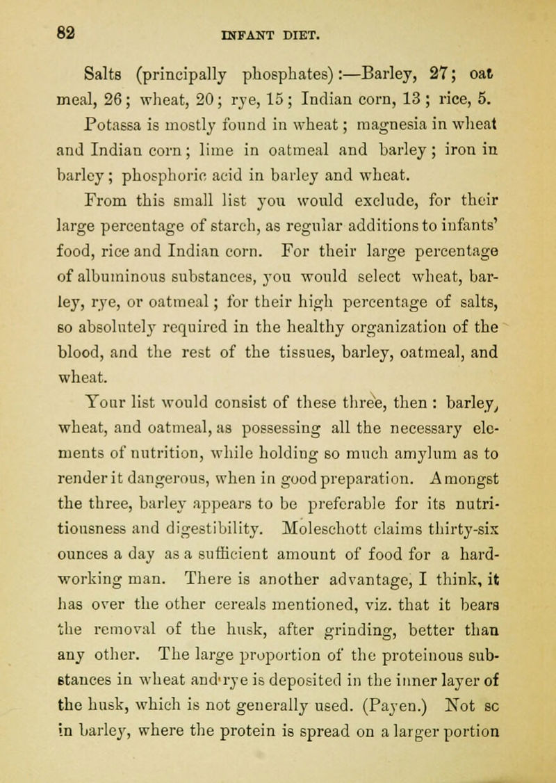 Salts (principally phosphates):—Barley, 27; oal meal, 26; wheat, 20; rye, 15; Indian corn, 13; rice, 5. Potassa is mostly found in wheat; magnesia in wheat and Indian corn; lime in oatmeal and barley; iron in barley; phosphoric acid in barley and wheat. From this small list you would exclude, for their large percentage of starch, as regular additions to infants' food, rice and Indian corn. For their large percentage of albuminous substances, j'ou would select wheat, bar- ley, rye, or oatmeal; for their high percentage of salts, 60 absolutely required in the healthy organization of the blood, and the rest of the tissues, barley, oatmeal, and wheat. Your list would consist of these three, then : barley^ wheat, and oatmeal, as possessing all the necessary ele- ments of nutrition, while holding so much amylum as to render it dangerous, when in good preparation. Amongst the three, barley appears to be preferable for its nutri- tiousness and digestibility. Moleschott claims thirty-sis ounces a day as a sufficient amount of food for a hard- working man. There is another advantage, I think, it has over the other cereals mentioned, viz. that it bears the removal of the husk, after grinding, better than any other. The large proportion of the proteinous sub- etances in wheat and'rye is deposited in the iimer layer of the husk, which is not generally used. (Payen.) Not sc in barley, where the protein is spread on a larger portion