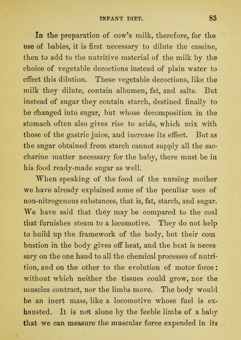 In the preparation of cow's milk, tlierefore, for the nse of hahies, it is first necessary to dilute the caseine, then to add to the nutritive material of the milk by the choice of vegetable decoctions instead of plain water to effect this dilution. These vegetable decoctions, like the milk they dilute, contain albumen, fat, and salts. But instead of sugar they contain starch, destined finally to be changed into sugar, but whose decomposition in the stomach often also gives rise to acids, which mix with those of the gastric juice, and increase its effect. But as the sugar obtained from starch cannot supply all the sac- charine matter necessary for the baby, there must be in his food ready-made sugar as well. When speaking of the food of the nursing mother we have already explained some of the peculiar uses of non-nitrogenous substances, that is, fat, starch, and sugar. We have said that they may be compared to the coal that furnishes steam to a locomotive. They do not help to build up the framework of the body, but their com bustion in the body gives off heat, and the heat is neces- sary on the one hand to all the chemical processes of nutri- tion, and on the other to the evolution of motor force: without which neither the tissues could grow, nor the muscles contract, nor the limbs move. The body would be an inert mass, like a locomotive whose fuel is ex- hausted. It is not alone by the feeble limbs of a baby that we can measure the muscular force expended in its