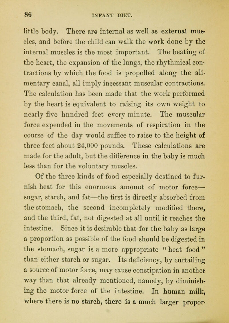 little bod}'. There are internal as ■well as external miiB« eles, and before the child can walk the work done ty the internal muscles is the most important. The beating of the heart, the expansion of the lungs, the rhythmical con- tractions by which the food is propelled along the ali- mentary canal, all imply incessant muscular contractions. The calculation has been made that the work performed by the heart is equivalent to raising its own weight to nearly five hnndred feet every minute. The muscular force expended in the movements of respiration in the course of the day would suffice to raise to the height of three feet about 24,000 pounds. These calculations are made for the adult, but the diiference in the baby is much less than for the voluntary muscles. Of the three kinds of food especially destined to fur- nish heat for this enormous amount of motor force— sugar, starch, and fat—the first is directly absorbed from the stomach, the second incompletely modified there, and the third, fat, not digested at all until it reaches the intestine. Since it is desirable that for the baby as large a proportion as possible of the food should be digested in the stomach, sugar is a more appropriate  heat food  than either starch or sugar. Its deficiency, by curtailing a source of motor force, may cause constipation in another way than that already mentioned, namely, by diminish- ing the motor force of the intestine. In human milk, where there is no starch, there is a much larger propor-