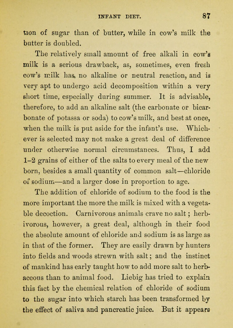 tion of sugar than of butter, while in cow's milk the butter is doubled. The relatively small amount of free alkali in cow's milk is a serious drawback, as, sometimes, even fresh cow's milk has, no alkaline or neutral reaction, and ia very apt to undergo acid decomposition within a very sliort time, especially daring summer. It is advisable, therefore, to add an alkaline salt (the carbonate or bicar- bonate of potassa or soda) to cow's milk, and best at once, when the milk is put aside for the infant's use. Which- ever is selected may not make a great deal of difference under otherwise normal circumstances. Thus, I add 1-2 grains of either of the salts to every meal of the new born, besides a small quantity of common salt—chloride oi sodium—and a larger dose in proportion to age. The addition of chloride of sodium to the food is the more important the more the milk is mixed with a vegeta- ble decoction. Carnivorous animals crave no salt; herb- ivorous, however, a great deal, although in their food the absolute amount of chloride and sodium is as large as in that of the former. They are easily drawn by hunters into fields and woods strewn with salt; and the instinct of mankind has early taught how to add more salt to herb- aceous than to animal food. Liebig has tried to explain this fact by the chemical relation of chloride of sodium to the sugar into which starch has been transformed by the effect of saliva and pancreatic juice. But it appears