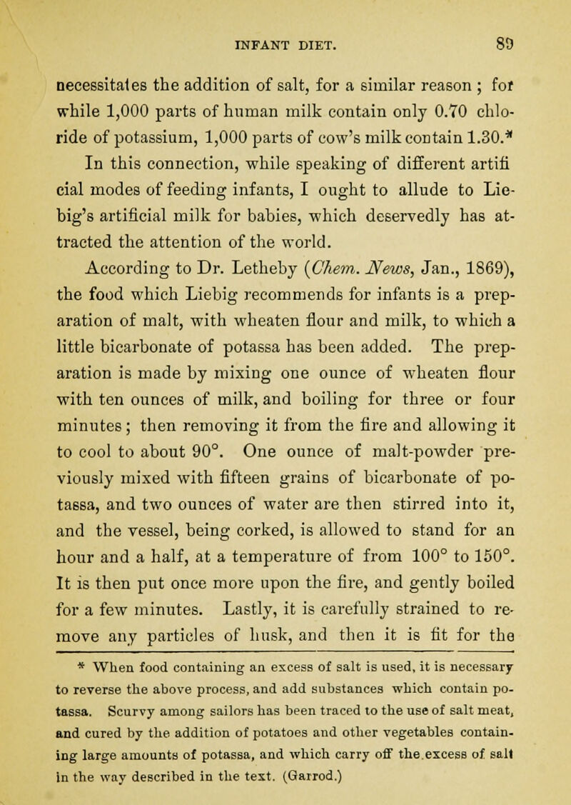 necessitales the addition of salt, for a similar reason ; fof while 1,000 parts of human milk contain only 0.70 chlo- ride of potassium, 1,000 parts of cow's milk contain 1.30.* In this connection, while speaking of different artifi cial modes of feeding infants, I ought to allude to Lie- big's artificial milk for babies, which deservedly has at- tracted the attention of the woi'ld. According to Dr. Letheby {Chem. News, Jan., 1869), the food which Liebig recommends for infants is a prep- aration of malt, with wheaten flour and milk, to which a little bicarbonate of potassa has been added. The prep- aration is made by mixing one ounce of wheaten flour with ten ounces of milk, and boiling for three or four minutes; then removing it from the fire and allowing it to cool to about 90°. One ounce of malt-powder pre- viously mixed with fifteen grains of bicarbonate of po- tassa, and two ounces of water are then stirred into it, and the vessel, being corked, is allowed to stand for an hour and a half, at a temperature of from 100° to 150°. It is then put once more upon the fire, and gently boiled for a few minutes. Lastly, it is carefully strained to re- move any particles of husk, and then it is fit for the * When food containing an excess of salt is used, it is necessary to reverse the above process, and add substances which contain po- tassa. Scurvy among sailors has been traced to the use of salt meat, and cured by the addition of potatoes and other vegetables contain- ing large amounts of potassa, and which carry oflF the.excess of gall in the way described in the text. (Garrod.)