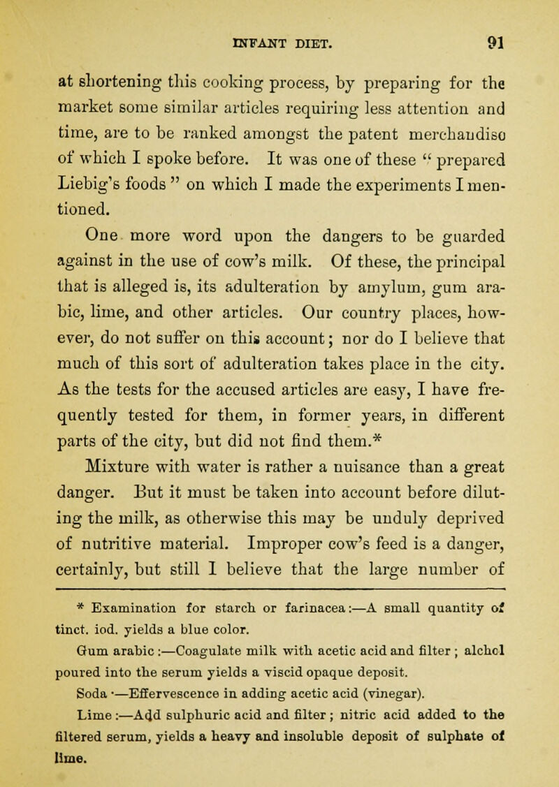 at sliortening this eooldng process, by preparing for the market some similar articles requiring less attention and time, are to be ranked amongst the patent merchaudiso of which I spoke before. It was one of these  prepared Liebig's foods  on which I made the experiments I men- tioned. One more word upon the dangers to be guarded against in the use of cow's milk. Of these, the principal that is alleged is, its adulteration by amylum, gum ara- ble, lime, and other articles. Our country places, how- ever, do not suffer on this account; nor do I believe that much of this sort of adulteration takes place in the city. As the tests for the accused articles are easy, I have fre- quently tested for them, in former years, in different parts of the city, but did not find them.* Mixture with water is rather a nuisance than a great danger. But it must be taken into account before dilut- ing the milk, as otherwise this may be unduly deprived of nutritive material. Improper cow's feed is a danger, certainly, but still I believe that the large number of * Examination for starch or farinacea:—A small quantity o* tinct. iod. yields a blue color. Gum arable :—Coagulate milk with acetic acid and filter ; alchol poured into the serum yields a viscid opaque deposit. Soda •—Effervescence in adding acetic acid (vinegar). Lime :—Add sulphuric acid and filter ; nitric acid added to the filtered serum, yields a heavy and insoluble deposit of sulphate ol lime.