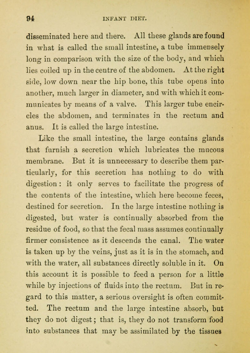 disseminated here and there. All these glands are found in what is called the small intestine, a tube immensely long in comparison with the size of the body, and which lies coiled up in the ceutre of the abdomen. At the right side, low down near the hip bone, this tube opens into another, much larger in diameter, and with which it com- municates by means of a valve. This larger tube encir- cles the abdomen, and terminates in the rectum and anus. It is called the large intestine. Like the small intestine, the large contains glands that furnish a secretion which lubricates the mucous membrane. But it is unnecessary to describe them par- ticularly, for this secretion has nothing to do with digestion : it only serves to facilitate the progress of the contents of the intestine, which here become feces, destined for secretion. In the large intestine nothing is digested, but water is continually absorbed from the residue of food, so that the fecal mass assumes continually firmer consistence as it descends the canal. The water is taken up by the veins, just as it is in tiie stomach, and with the water, all substances directly soluble in it. On this account it is possible to feed a person for a little while by injections of fluids into the rectum. But in re- gard to this matter, a serious oversight is often commit- ted. The rectum and the lai-ge intestine absorb, but they do not digest; that is, they do not transform food into substances that may be assimilated by the tissues