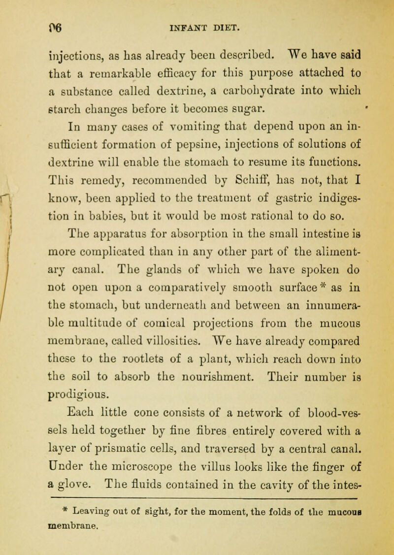 injections, as has already been described. We have said that a remarkable efficacy for this purpose attached to a substance called dextrine, a carbohydrate into which starch changes before it becomes sugar. In many cases of vomiting that depend upon an in- sufficient formation of pepsine, injections of solutions of dextrine will enable the stomach to resume its functions. This remedy, recommended by Schiif, has not, that I know, been applied to the treatment of gastric indiges- tion in babies, but it would be most rational to do so. The apparatus for absorption in the small intestine is more complicated than in any other part of the aliment- ary canal. The glands of which we have spoken do not open upon a comparatively smooth surface* as in the stomach, but underneath and between an innumera- ble multitude of comical projections from the mucous membrane, called villosities. We have already compared these to the rootlets of a plant, which reach down into the soil to absorb the nourishment. Their number is prodigious. Each little cone consists of a network of blood-ves- sels held together by fine fibres entirely covered with a layer of prismatic cells, and traversed by a central canal. Under the microscope the villus looks like the finger of a glove. The fluids contained in the cavity of the intes- * Leaving out of sight, for the moment, the folda of the macoua membrane.