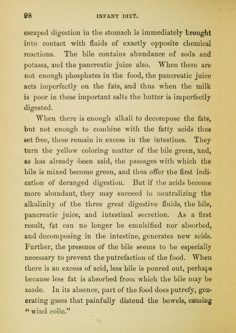 escaped digestion in the stomach is immediately brought into contact with fluids of exactly opposite chemical reactions. The bile contains abundance of soda and potassa, and the pancreatic juice also. When there are not enough phosphates in the food, the pancreatic juice acts imperfectly on the fats, and thus when the milk is poor in these important salts the butter is imperfectly digested. When there is enough alkali to decompose tlie fats, but not enough to combine with the fatty acids thus eet free, these remain in excess in the intestines. They turn the yellow coloring matter of the bile green, and, as has already been said, the passages with which the bile is mixed become green, and tlius offer the first indi- cation of deranged digestion. But if (lie acids become more abundant, they may succeed in neutralizing the alkalinity of the three great digestive fluids, the bile, pancreatic juice, and intestinal secretion. As a first result, ftit can no longer be emulsified nor absorbed, and decomposing in the intestine, generates new acids. Further, the presence of the bile seems to be especially necessary to prevent the putrefaction of the food. When there is an excess of acid, less bile is poured out, perhaps because less fat is absorbed from which the bile may be made. In its absence, part of the food does putrefy, gen- erating gases that painfully distend the bowels, causing  wind colic.