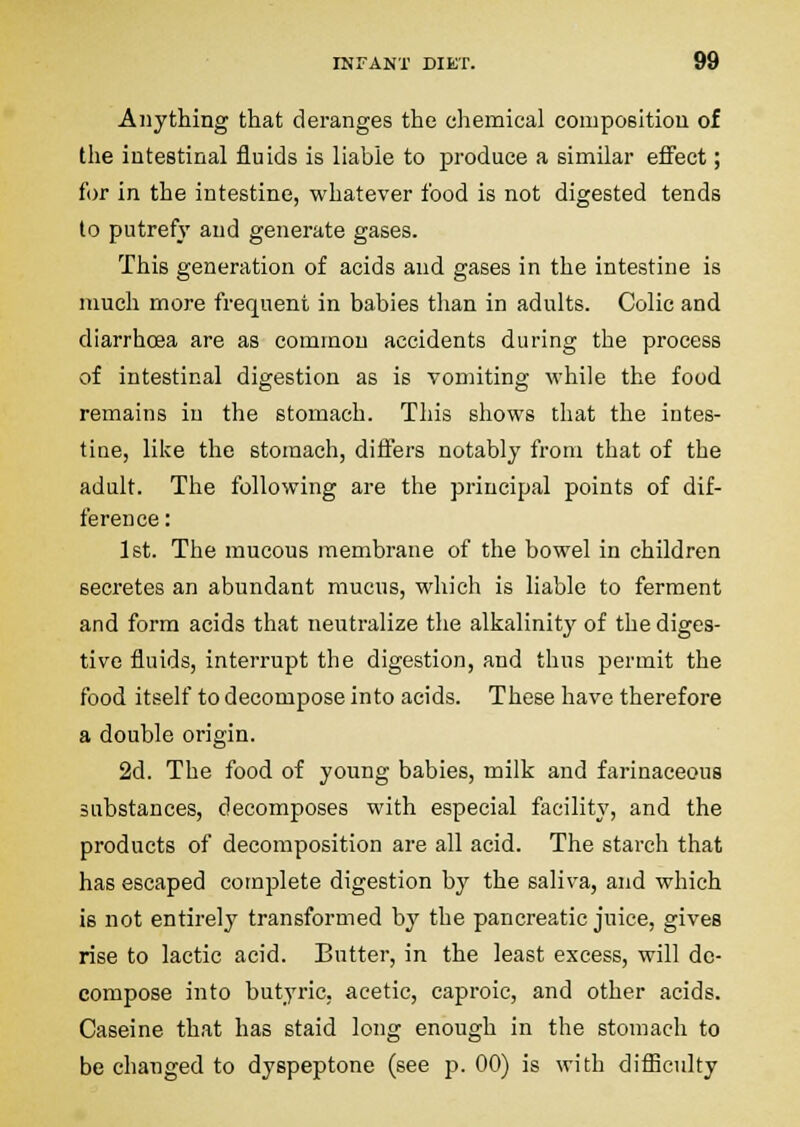 Anything that deranges the chemical compositiou of the intestinal fluids is liable to produce a similar efi'ect; for in the intestine, whatever food is not digested tends to putrefy and generate gases. This generation of acids and gases in the intestine is much more frequent in babies than in adults. Colic and diarrhoea are as common accidents during the process of intestinal digestion as is vomiting while the food remains in the stomach. This shows that the intes- tine, like the stomach, differs notably from that of the adult. The following are the principal points of dif- ference : 1st. The mucous membrane of the bowel in children secretes an abundant mucus, which is liable to ferment and form acids that neutralize the alkalinity of the diges- tive fluids, interrupt the digestion, and thus permit the food itself to decompose into acids. These have therefore a double origin. 2d. The food of young babies, milk and farinaceous substances, decomposes with especial facility, and the products of decomposition are all acid. The starch that has escaped complete digestion by the saliva, and which is not entirely transformed by the pancreatic juice, gives rise to lactic acid. Butter, in the least excess, will do- compose into butyric, acetic, caproic, and other acids. Caseine that has staid long enough in the stomach to be changed to dyspeptone (see p. 00) is with difiiculty