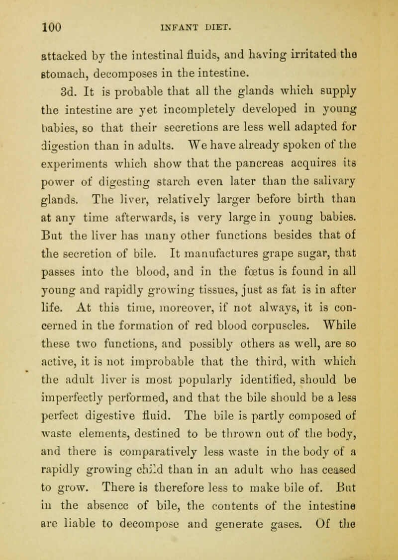 attacked by the intestinal fluids, and having irritated the Btomach, decomposes in the intestine. 3d. It is probable tliat all the glands which supply the intestine are yet incompletely developed in young babies, so that their secretions are less vpell adapted for digestion than in adults. We have already spoken of the experiments which show that the pancreas acquires its power of digesting starch even later than the salivary glands. The liver, relatively larger before birth than at any time afterwards, is very large in young babies. But the liver has many other functions besides that of the secretion of bile. It manufactures grape sugar, that passes into the blood, and in the foetus is found in all young and rapidly growing tissues, just as fat is in after life. At this time, moreover, if not always, it is con- cerned in the formation of red blood corpuscles. While these two functions, and possibly others as well, are so active, it is not improbable that the third, with which the adult liver is most popularly identitied, should be imperfectly performed, and that the bile should be a less perfect digestive fluid. The bile is partly composed of waste elements, destined to be tlirown out of the body, and there is comparatively less waste in the body of a rapidly growing child than in an adult who has ceased to grow. There is therefore less to make bile of. But in the absence of bile, the contents of the intestine are liable to decompose and generate gases. Of tlie