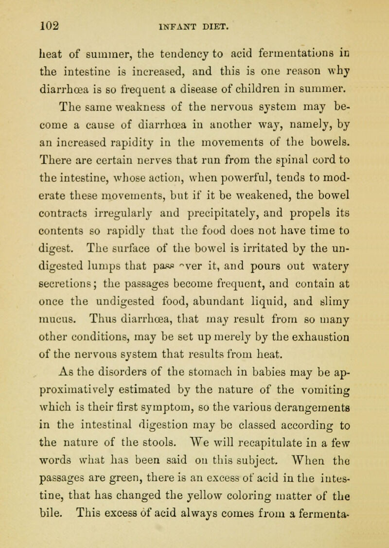 heat of suiuiaer, the tendency to acid ferineutationa in the iutestine is increased, and this is one reason why diarrho3a is so frequent a disease of children in summer. The same wealcness of the nervous system may be- come a cause of diarrhoea in another way, namely, by an increased rapidity in the movements of the bowels. There are certain nerves that run from the spinal cord to the intestine, whose action, when powerful, tends to mod- erate these movements, but if it be weakened, the bowel contracts irregularly and precipitately, and propels its contents so rapidly that the food does not have time to digest. The surface of the bowel is irritated by the un- digested lumps that paR>! '^ver it, and pours out watery secretions; the passages become frequent, and contain at once the undigested food, abundant liquid, and slimy mucus. Thus diarrhcea, that may result from so uiany other conditions, may be set up merely by the exhaustion of the nervous system that results from heat. As the disorders of the stomach in babies may be ap- proximatively estimated by the nature of the vomiting which is their iirst symptom, so the various derangements in the intestinal digestion may be classed according to the nature of the stools. We will recapitulate in a few words what has been said ou this subject. When the passages are green, there is an excess of acid in the iutes- tine, that has changed the yellow coloring matter of the bile. This excess of acid always comes from a fermenta-