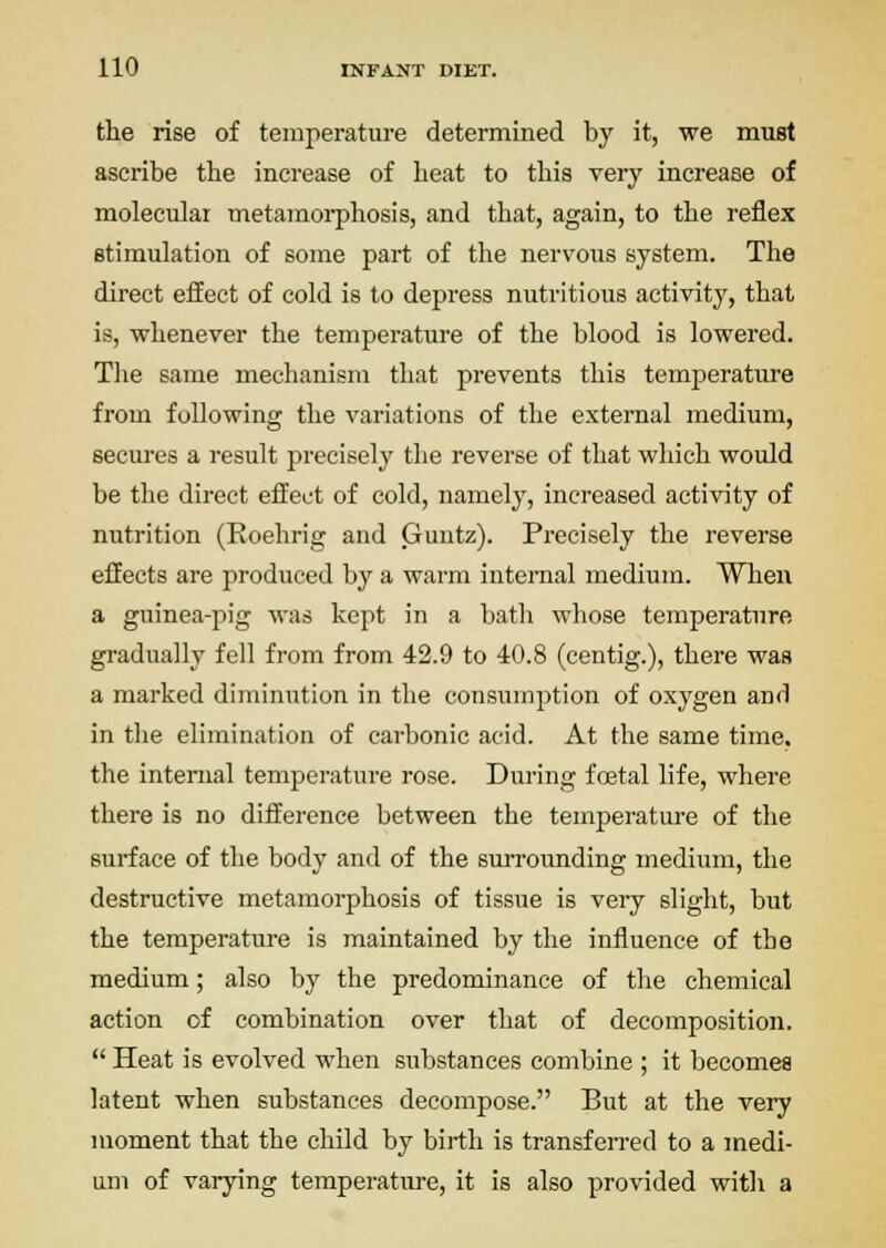the rise of temperature determined by it, we must ascribe the increase of heat to this very increase of molecular metamorphosis, and that, again, to the reflex stimulation of some part of the nervous system. The direct effect of cold is to depress nutritious activity, that is, whenever the temperature of the blood is lowered. The same mechanism that prevents this temperature from following the variations of the external medium, secures a result precisely the reverse of that which would be the direct effect of cold, namely, increased activity of nutrition (Eoehrig and Guntz). Precisely the reverse effects are produced by a warm internal medium. When a guinea-pig was kept in a bath whose temperature gradually fell from from 42.9 to 40.8 (centig.), there was a marked diminution in the consumption of oxygen and in the elimination of carbonic acid. At the same time, the internal temperature rose. During foetal life, where there is no difference between the temperature of the surface of tlie body and of the surrounding medium, the destructive metamorphosis of tissue is very slight, but the temperature is maintained by the influence of the medium; also by the predominance of the chemical action of combination over that of decomposition.  Heat is evolved when substances combine ; it becomes latent when substances decompose. But at the very moment that the child by birth is transferred to a medi- um of varying temperature, it is also provided with a