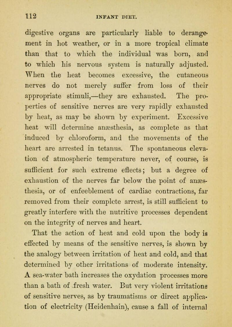 digestive organs are particularly liable to derange- ment in hot weather, or in a more tropical climate than that to which the individual was bom, and to which his neivous system is natm-ally adjusted. When the heat becomes excessive, the cutaneous nerves do not merely sufl'er from loss of their appropriate stimuli,—they are exhausted. The pro- perties of sensitive nerves are very rapidly exhausted by heat, as may be shown by experiment. Excessive heat will determine anjesthesia, as complete as that induced by chloroform, and the movements of the heart are arrested in tetanus. The spontaneous eleva- tion of atmospheric temperature never, of course, is sufficient for such extreme efiects; but a degree of exhaustion of the nerves far below the point of anaes- thesia, or of enfeeblement of cardiac contractions, far removed from their complete arrest, is still sufficient to greatly interfere with the nutritive processes dependent on the integrity of nerves and heart. That the action of heat and cold upon the body ia effected by means of the sensitive nerves, is shown by the analogy between irritation of heat and cold, and that determmed by other irritations of moderate intensity. A sea-water bath increases the oxydation processes more than a bath of fresh water. But very violent irritations of sensitive nei-ves, as by traumatisms or direct applica- tion of electricity (Heidenhain), cause a fall of internal