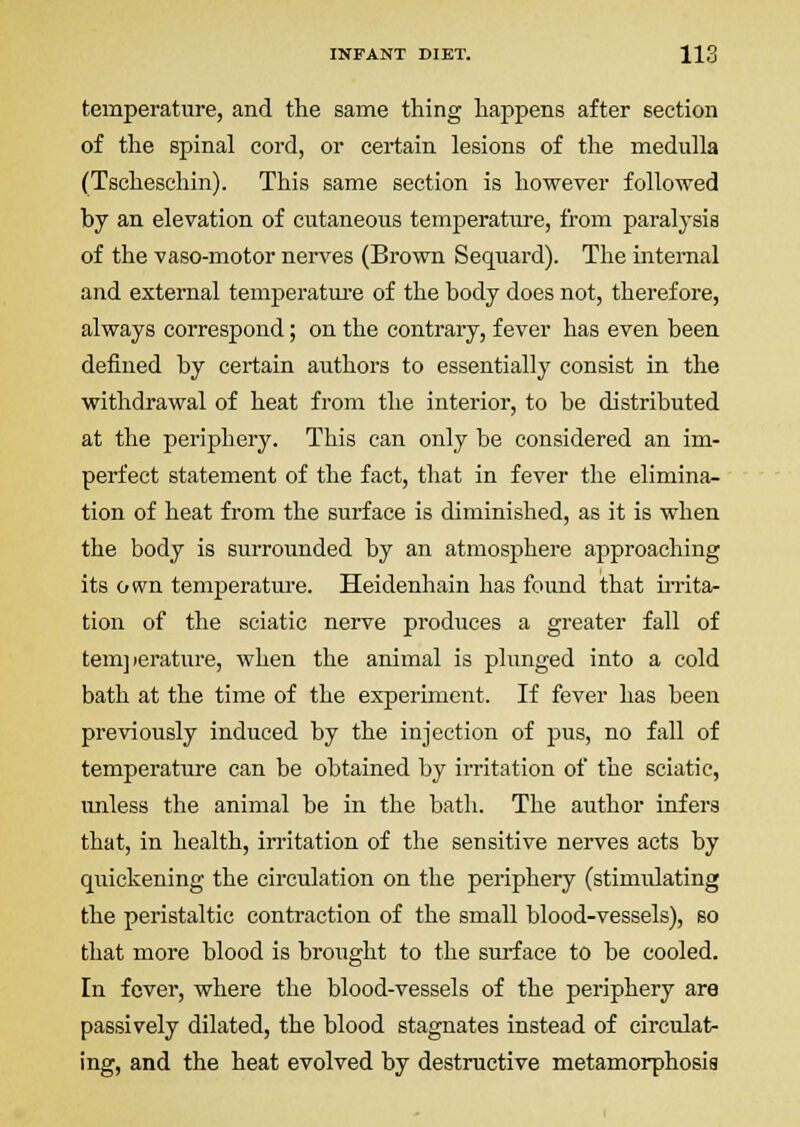 temperature, and the same thing happens after section of the spinal cord, or certain lesions of the medulla (Tscheschin). This same section is however followed by an elevation of cutaneous temperature, from paralysis of the vaso-motor nerves (Brown Sequard). The internal and external temperatui-e of the body does not, therefore, always correspond; on the contrary, fever has even been defined by certain authors to essentially consist in the withdrawal of heat from the interior, to be distributed at the periphery. This can only be considered an im- perfect statement of the fact, that in fever the elimina- tion of heat from the surface is diminished, as it is when the body is surrounded by an atmosphere approaching its own temperature. Heidenhain has found that UTitar tion of the sciatic nerve produces a greater fall of tem] lerature, when the animal is plunged into a cold bath at the time of the experiment. If fever has been previously induced by the injection of pus, no fall of temperature can be obtained by irritation of the sciatic, unless the animal be in the bath. The author infers that, in health, irritation of the sensitive nerves acts by quickening the circulation on the periphery (stimulating the peristaltic contraction of the small blood-vessels), so that more blood is brought to the sui-face to be cooled. In fever, where the blood-vessels of the periphery are passively dilated, the blood stagnates instead of circulat- ing, and the heat evolved by destructive metamorphosis