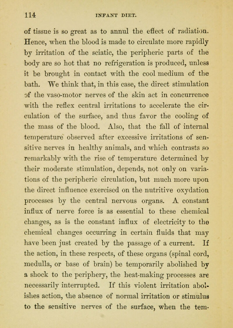 of tissue is so great as to annul the effect of radiatii)a. Hence, when the blood is made to circulate more rapidly by irritation of the sciatic, the peripheric parts of tlie body are so hot that no refrigeration is produced, unless it be brought in contact with the cool medium of the bath. We think that, in this case, the direct stimulation of the vaso-motor nerves of the skin act in concurrence with the reflex central irritations to accelerate the cir- culation of the surface, and thus favor the cooling of the mass of the blood. Also, that the fall of internal temperature obsei-ved after excessive irritations of sen- sitive nen^es in healthy animals, and which contrasts so remarkably with the rise of temperature determined by tlieir moderate stimulation, depends, not only on varia- tions of the peripheric circulation, but much more upon the direct influence exercised on the nutritive oxydation processes by the central nervous organs. A constant influx of nerve force is as essential to these chemical changes, as is the constant influx of electricity to tho chemical changes occurring in certain fluids that may have been just created by the passage of a current. If the action, in these respects, of these organs (spinal cord, medulla, or base of brain) be temporarily abolished by a shock to the periphery, the heat-making processes are necessarily interrupted. If this violent irritation abol- ishes action, the absence of normal irritation or stimulus to the sensitive nerves of the surface, when the tem-