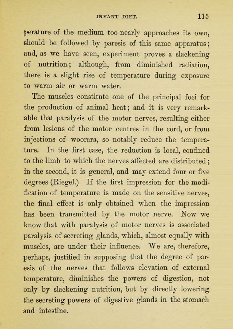 j'erature of the medium too nearly approaches its own, should be followed by paresis of this same apparatus; and, as we have seen, experiment proves a slackening of nutrition; although, from diminished radiation, there is a slight rise of temperature during exposure to warm air or warm water. The muscles constitute one of the principal foci for the production of animal heat; and it is very remark- able that paralysis of the motor nerves, resulting either from lesions of the motor centres in the cord, or from injections of woorara, so notably reduce the tempera- ture. In the first case, the reduction is local, confined to the limb to which the nerves affected are distributed; in the second, it is general, and may extend four or five degrees (Eiegel.) If the first impression for the modi- fication of temperatm-e is made on the sensitive nerves, the final efi'ect is only obtained when the impression has been transmitted by the motor nerve. Now we know that with paralysis of motor nei-ves is associated paralysis of secreting glands, which, almost equally with muscles, are under their influence. We are, therefore, perhaps, justified in supposing that the degree of par- esis of the nerves that follows elevation of external temperature, diminishes the powers of digestion, not only by slackening nutrition, but by directly lowering the secretmg powers of digestive glands in the stomach and intestine.