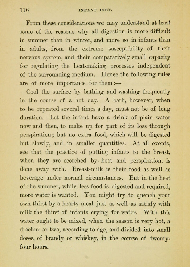 From these considerations we may understand at least some of the reasons why all digestion is more difficult ia summer than in winter, and more so in infants than in adults, from the extreme susceptibility of their nervous system, and their comparatively small capacity for regulating the heat-making processes independent of the surroimding medium. Hence the following rides are of more importance for them:— Cool the surface by bathing and washing frequently in the course of a hot day. A bath, however, when to be relocated several times a day, must not be of long duration. Let the infant have a drink of plain water now and then, to make up for part of its loss through perspiration; but no extra food, which will be digested but slowly, and in smaller quantities. At all events, see that the practice of putting infants to the breast, when they are scorched by- heat and perspiration, is done away with. Breast-milk is their food as well as beverage under normal circumstances. But in the heat of the summer, while less food is digested and required, more water is wanted. You might try to quench your own thirst by a hearty meal just as well as satisfy with milk the thirst of infants crying for water. With this water ought to be mixed, when the season is very hot, a drachm or two, according to age, and divided into small doses, of brandy or whiskey, in the course of twenty- four hours.