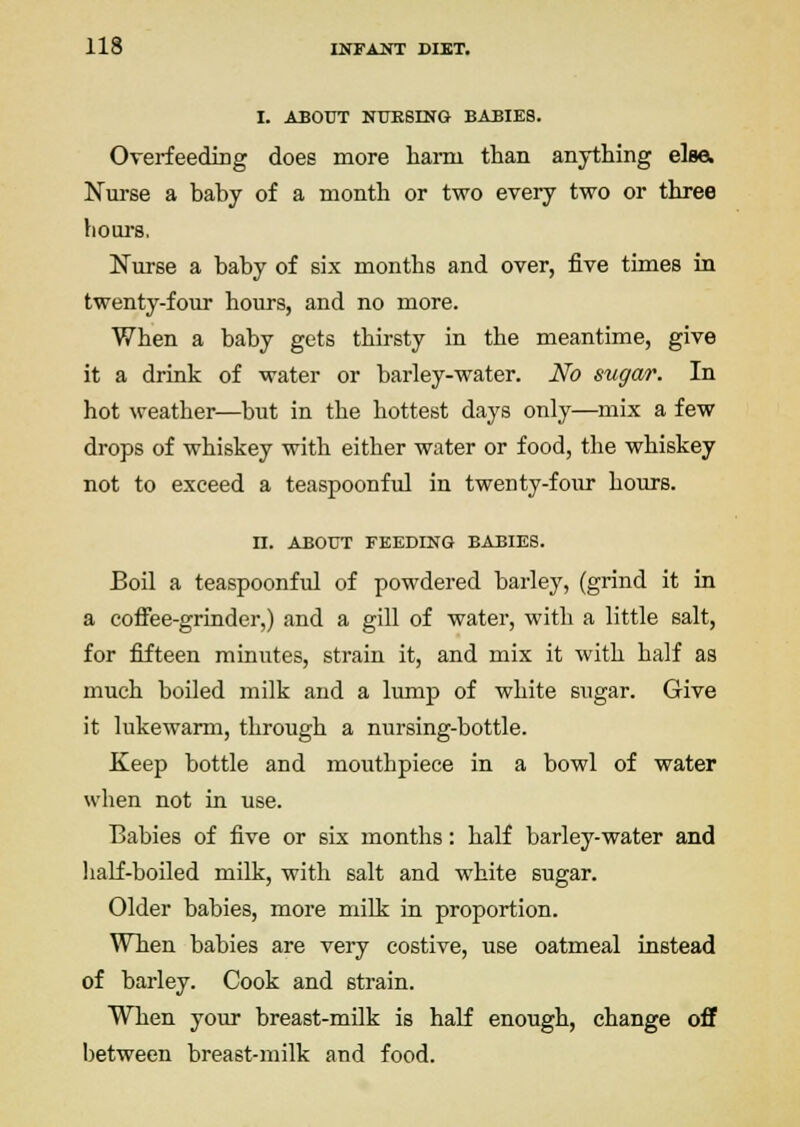 I. ABOUT NUESING BABIES. OverfeediDg does more harm than anything elso. Nurse a baby of a month or two every two or three boui-8, Nurse a baby of six months and over, five times in twenty-four hours, and no more. When a baby gets thirsty in the meantime, give it a drink of water or barley-water. No sugar. In hot weather—but in the hottest days only—mix a few drops of whiskey with either water or food, the whiskey not to exceed a teaspoonful in twenty-four hours. n. ABOUT FEEDING BABIES. Boil a teaspoonful of powdered barley, (grind it in a coffee-grinder,) and a gill of water, with a little salt, for fifteen minutes, strain it, and mix it with half as much boiled milk and a lump of white sugar. Give it lukewarm, through a nursing-bottle. Keep bottle and mouthpiece in a bowl of water when not in use. Babies of five or six months: half barley-water and half-boiled milk, with salt and white sugar. Older babies, more milk in proportion. When babies are very costive, use oatmeal instead of barley. Cook and strain. When your breast-milk is haK enough, change off between breast-milk and food.