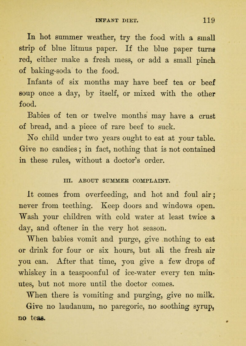 In hot summer weather, try the food with a small strip of blue litmus paper. If the blue paper turne red, either make a fresh mess, or add a small pinch of baking-soda to the food. Infants of six months may have beef tea or beef soup once a day, by itself, or mixed with the other food. Babies of ten or twelve months' may have a crust of bread, and a piece of rare beef to suck. No child under two years ought to eat at your table. Give no candies; in fact, nothing that is not contained in these rules, without a doctor's order. in. ABOUT BtTMMEB COMPLAINT. It comes from overfeeding, and hot and foul air; never from teething. Keep doors and windows open. Wash your children with cold water at least twice a day, and oftener in the very hot season. When babies vomit and purge, give nothing to eat or drink for four or six hours, but all the fresh air you can. After that time, you give a few drops of whiskey in a teaspoonful of ice-water every ten min- utes, but not more until the doctor comes. When there is vomiting and purging, give no milk. Give no laudanum, no paregoric, no soothing syrup, no teas.