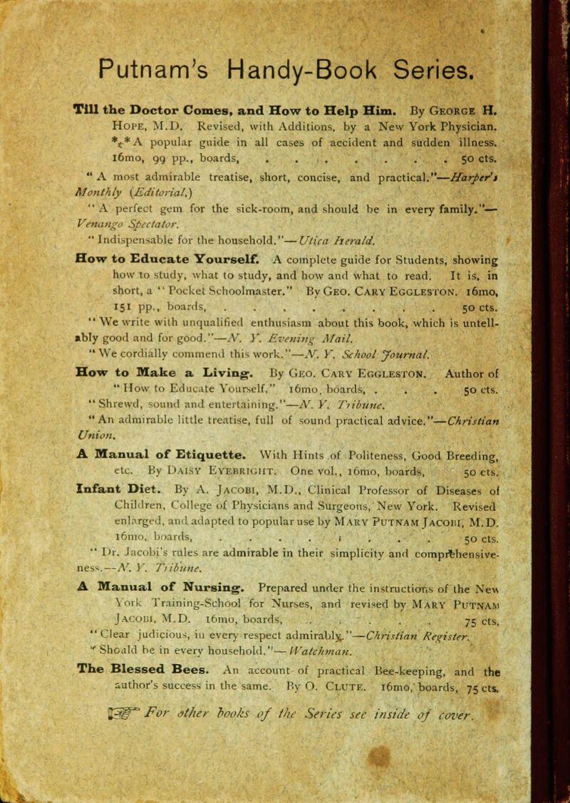 Putnam's Handy-Book Series. Till the Doctor Comes, and How to Help Him. By George H. Hope, M.D. Revised, with Additions, by a Nevv York Physician. *{*A popular guide in all eases of accident and sudden illness. l6mo, gg pp., boards, ....... 50 cts.  A most admirable treatise, short, concise, and practical.—Harper't Monthly {Editorial.) A perfect gem for the sick-room, and should be in every family.— Vetuui^^o Spectator,  Indispensable for the household.—C/ti'ca herald. HoTT to Educate Yourself. A complete guide for Students, showing how to study, what to study, and how and what to read. It is, in short, a  Pocket Schoolmaster. By Geo. Cary Eggleston. i6mo, 151 pp., boards, ........ 50 cts.  We write with unqualified enthusiasm about this book, which is untell- «bly good and for good.—.V. }'. Evening Mail. We cordially commend this work.—N. Y. School Journal. Hew to Make a Living. By Geo. Gary Egoleston. Author of  How to Educate Yourself. i6mo, boards, . . . 50 cts. Shrewd, sound and entertaining.—A'. Y. Tribune. An admirable little treatise, full of sound practical advice.—Christian Union, A. Manual of Etiquette. With Hints of Politeness, Good Breeding, etc. By Daisy Eyebrioiit. One vol., i6mo, boards, 50 cts. Infant Diet. By A. Jacobi, M.D., Clinical Professor of Diseases of Children, College of Physicians and Surgeons, New York. Revised enlarged, and adapted to popular use by Mary Putnam Tacoi:i, M.D. i6mo, boards, -...{... 50 cts. ■' Dr. Jacobi's rules are admirable in their simplicity and compithensive- ness.—N. Y. Tribune. A Manual of Nursing. Prepared under the instructions of the New \ ork Training-School for Nurses, and revised by Mary Putnam jAcoct, M.D. i6mo, boards, 75 cts. Clear judicious, in every respect admirably.—C/znr/m« Register.  Shodld be in every household.— IVatchman. The Blessed Bees. An account of practical Bee-keeping, and the author's success in the same. By O. Clute. i6mo,' boardsj 75 cts. For dt/ier hooks of the Series see inside af Cover. C; m