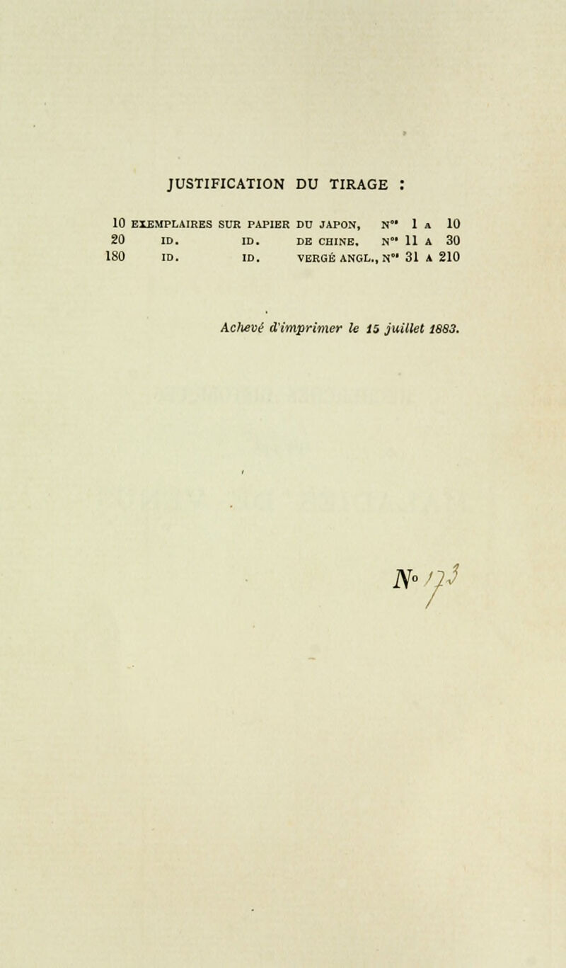 JUSTIFICATION DU TIRAGE : 10 EXEMPLAIRES SUR PAPIER DD JAPON, N 1 A 10 20 ID. ID. DE CHINE. N 11 A 30 180 ID. ID. VERGÉ ANGL., N 31 A 210 Aclievé d'imprimer le 15 juillet 1883. N° i}3