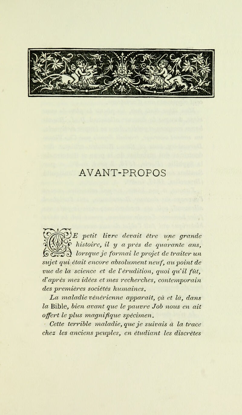 AVANT-PROPOS ^ffiï^zjE -petit livre devait être une grande a\ V/!-? ^st0lre> M V après de quarante ans, ls<^~2^ù lorsque je formai le projet de traiter un sujet qui était encore absolument neuf, au point de vue de la science et de l'érudition, quoi qu'il fût, d'après mes idées et mes recherches, contemporain des premières sociétés humaines. La maladie vénérienne apparaît, çà et là, dans la Bible, bien avant que le pauvre Job nous en ait offert le plus magnifique spécimen. Cette terrible maladie, que je suivais à la trace chez les anciens peuples, en étudiant les discrètes