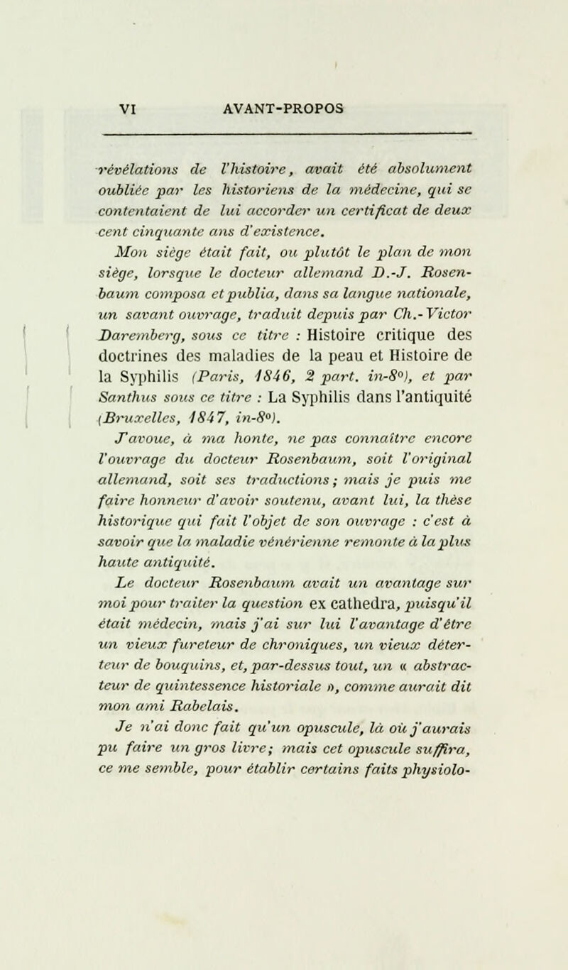 révélations de l'histoire, avait été absolument oubliée par les historiens de la médecine, qui se contentaient de lui accorder un certificat de deux cent cinquante ans d'existence. Mon siège était fait, ou plutôt le plan de mon siège, lorsque le docteur allemand D.-J. Rosen- bauni composa et publia, dans sa langue nationale, un savant ouvrage, traduit depuis par Ch.- Victor Daremberg, sous ce titre : Histoire critique des doctrines des maladies de la peau et Histoire de la Syphilis (Paris, 1846, S part. in-8°), et par Santhus sous ce titre : La Syphilis dans l'antiquité {Bruxelles, 4847, in-8°). J'avoue, à ma honte, ne pas connaître encore l'ouvrage du docteur Rosenbaum, soit l'original allemand, soit ses traductions ; mais je puis me faire honneur d'avoir soutenu, avant lui, la thèse historique qui fait l'objet de son ouvrage : c'est à savoir que la maladie vénérienne remonte à la plus haute antiquité. Le docteur Rosenbaum. avait un avantage sur moi pour traiter la question ex cathedra, puisqu'il était médecin, mais j'ai sur lui l'avantage d'être un vieux fureteur de chroniques, un vieux dèter- teur de bouquins, et, par-dessus tout, un « abstrac- teur de quintessence historiale n, comme aurait dit mon ami Rabelais. Je n'ai donc fait qu'un opuscule, là où j'aurais pu faire un gros livre; mais cet opuscule suffira, ce me semble, pour établir certains faits physiolo-