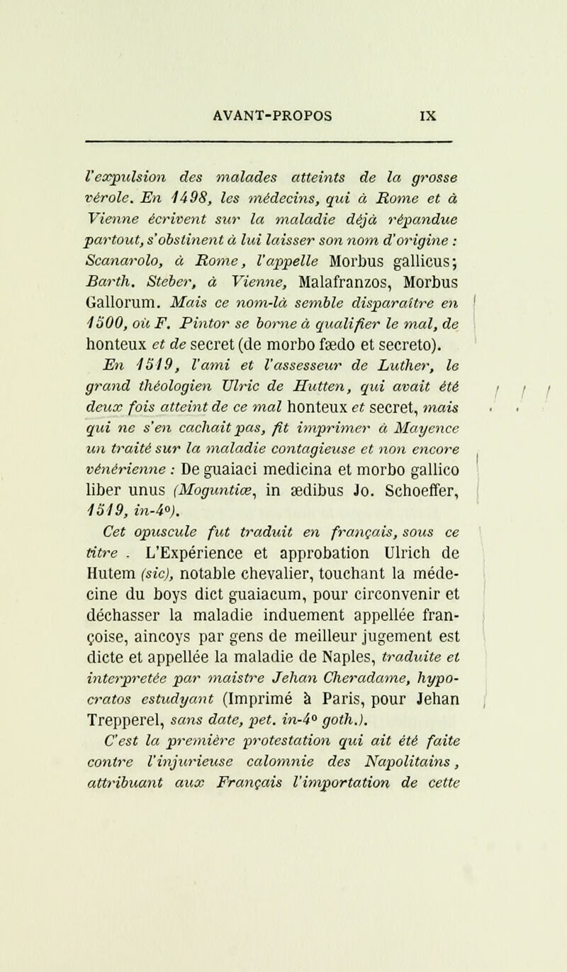 l'expulsion des malades atteints de la grosse vérole. En 4498, les médecins, qui à Rome et à Vienne écrivent sur la maladie déjà répandue partout, s'obstinent à lui laisser son nom d'origine : Scanarolo, à Rome, l'appelle Morbus gallicus; Barth, Steber, à Vienne, Malafranzos, Morbus Gallorum. Mais ce nom-là semble disparaître en ' 4300, où F. Pintor se borne à qualifier le mal, de honteux et de secret (de morbo fsedo et secreto). En 4 54 9, l'ami et l'assesseur de Luther, le grand théologien Vlric de Hutten, qui avait été i i i deux fois atteint de ce mal honteux et secret, mais qui ne s'en cachait pas, fit imprimer à Mayence un traité sur la maladie contagieuse et non encore vénérienne : De guaiaci medicina et morbo gallico liber unus (Maguntiœ, in œdibus Jo. Schoeffer, 4549, in-4). Cet opuscule fut traduit en français, sous ce titre . L'Expérience et approbation Ulrich de Hutem (sic), notable chevalier, touchant la méde- cine du boys dict guaiacum, pour circonvenir et déchasser la maladie induement appellée fran- çoise, aincoys par gens de meilleur jugement est dicte et appellée la maladie de Naples, traduite et interprétée par maistre Jehan Cheradame, hypo- cratos estudyant (Imprimé à Paris, pour Jehan Trepperel, sans date, pet. in-4 goth.). C'est la première protestation qui ait été faite contre l'injurieuse calomnie des Napolitains, attribuant aux Français l'importation de cette