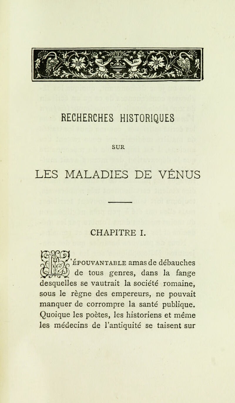 RECHERCHES HISTORIQUES SUR LES MALADIES DE VÉNUS CHAPITRE I. SOT., -yf^ épouvantable amasde débauches M de tous genres, dans la fange desquelles se vautrait la société romaine, sous le règne des empereurs, ne pouvait manquer de corrompre la santé publique. Quoique les poètes, les historiens et même les médecins de l'antiquité se taisent sur