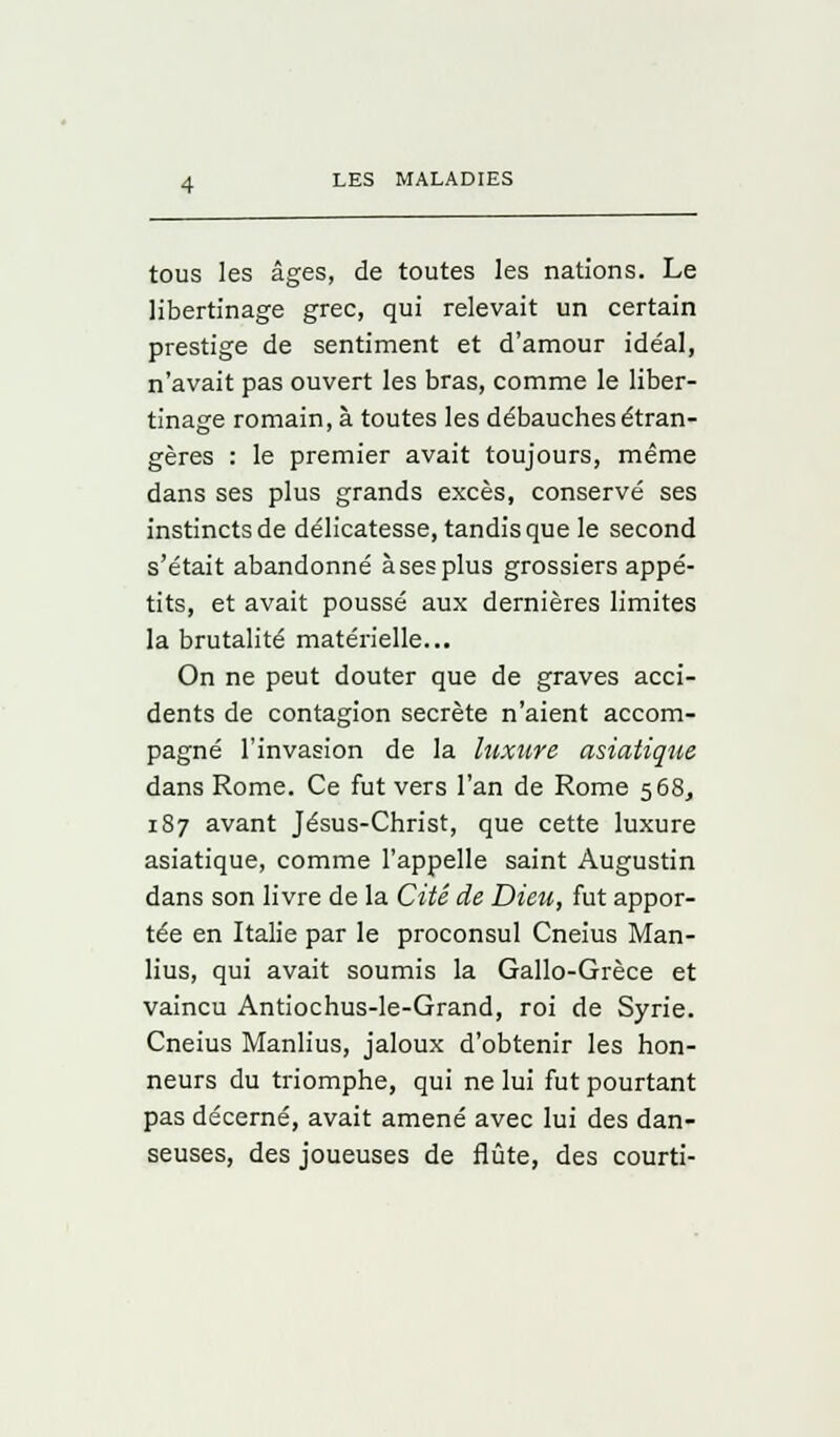 tous les âges, de toutes les nations. Le libertinage grec, qui relevait un certain prestige de sentiment et d'amour idéal, n'avait pas ouvert les bras, comme le liber- tinage romain, à toutes les débauches étran- gères : le premier avait toujours, même dans ses plus grands excès, conservé ses instincts de délicatesse, tandis que le second s'était abandonné à ses plus grossiers appé- tits, et avait poussé aux dernières limites la brutalité matérielle... On ne peut douter que de graves acci- dents de contagion secrète n'aient accom- pagné l'invasion de la luxure asiatique dans Rome. Ce fut vers l'an de Rome 568, 187 avant Jésus-Christ, que cette luxure asiatique, comme l'appelle saint Augustin dans son livre de la Cité de Dieu, fut appor- tée en Italie par le proconsul Cneius Man- lius, qui avait soumis la Gallo-Grèce et vaincu Antiochus-le-Grand, roi de Syrie. Cneius Manlius, jaloux d'obtenir les hon- neurs du triomphe, qui ne lui fut pourtant pas décerné, avait amené avec lui des dan- seuses, des joueuses de flûte, des courti-