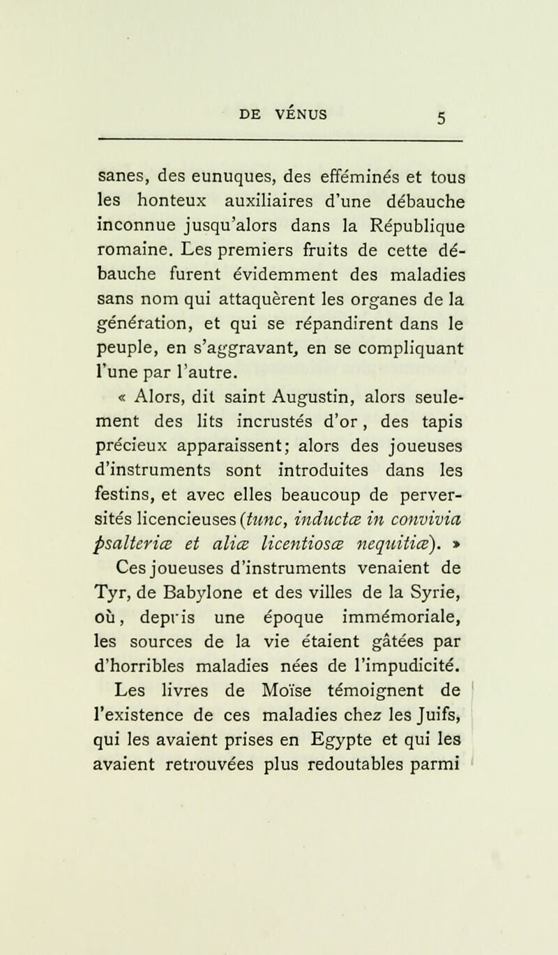 sanes, des eunuques, des efféminés et tous les honteux auxiliaires d'une débauche inconnue jusqu'alors dans la République romaine. Les premiers fruits de cette dé- bauche furent évidemment des maladies sans nom qui attaquèrent les organes de la génération, et qui se répandirent dans le peuple, en s'aggravant, en se compliquant l'une par l'autre. « Alors, dit saint Augustin, alors seule- ment des lits incrustés d'or, des tapis précieux apparaissent; alors des joueuses d'instruments sont introduites dans les festins, et avec elles beaucoup de perver- sités licencieuses (tune, inàuctce in convivia psalteriœ et aliœ licentiosœ nequitiœ). > Ces joueuses d'instruments venaient de Tyr, de Babylone et des villes de la Syrie, où, depris une époque immémoriale, les sources de la vie étaient gâtées par d'horribles maladies nées de l'impudicité. Les livres de Moïse témoignent de l'existence de ces maladies chez les Juifs, qui les avaient prises en Egypte et qui les avaient retrouvées plus redoutables parmi