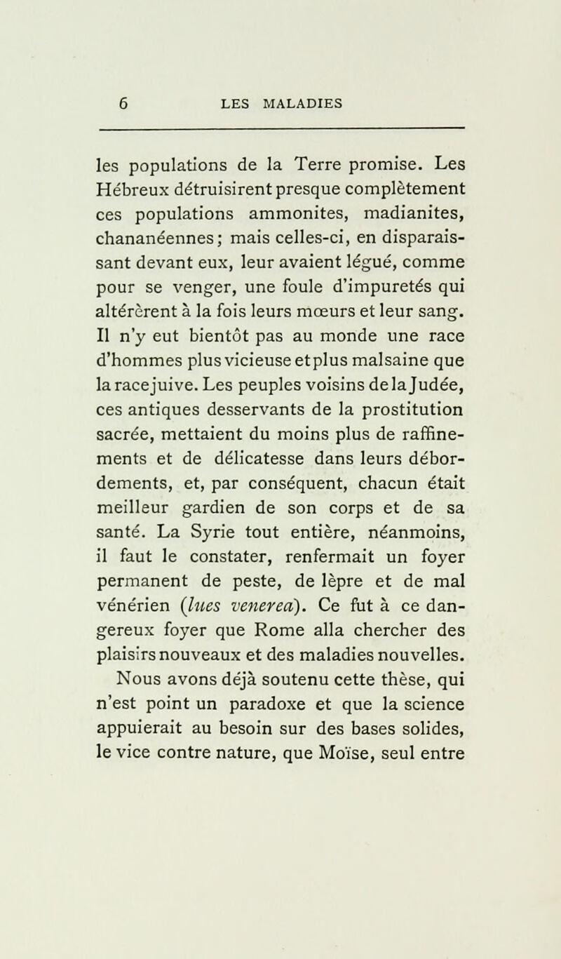 les populations de la Terre promise. Les Hébreux détruisirent presque complètement ces populations ammonites, madianites, chananéennes; mais celles-ci, en disparais- sant devant eux, leur avaient légué, comme pour se venger, une foule d'impuretés qui altérèrent à la fois leurs mœurs et leur sang. Il n'y eut bientôt pas au monde une race d'hommes plusvicieuseetplus malsaine que la racejuive. Les peuples voisins de la Judée, ces antiques desservants de la prostitution sacrée, mettaient du moins plus de raffine- ments et de délicatesse dans leurs débor- dements, et, par conséquent, chacun était meilleur gardien de son corps et de sa santé. La Syrie tout entière, néanmoins, il faut le constater, renfermait un foyer permanent de peste, de lèpre et de mal vénérien (lues venereà). Ce fut à ce dan- gereux foyer que Rome alla chercher des plaisirs nouveaux et des maladies nouvelles. Nous avons déjà soutenu cette thèse, qui n'est point un paradoxe et que la science appuierait au besoin sur des bases solides, le vice contre nature, que Moïse, seul entre