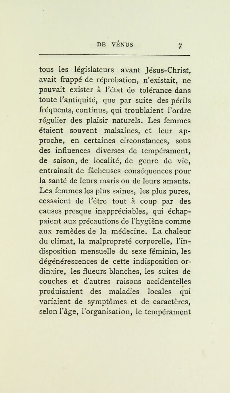 tous les législateurs avant Jésus-Christ, avait frappé de réprobation, n'existait, ne pouvait exister à l'état de tolérance dans toute l'antiquité, que par suite des périls fréquents, continus, qui troublaient l'ordre régulier des plaisir naturels. Les femmes étaient souvent malsaines, et leur ap- proche, en certaines circonstances, sous des influences diverses de tempérament, de saison, de localité, de genre de vie, entraînait de fâcheuses conséquences pour la santé de leurs maris ou de leurs amants. Les femmes les plus saines, les plus pures, cessaient de l'être tout à coup par des causes presque inappréciables, qui échap- paient aux précautions de l'hygiène comme aux remèdes de la médecine. La chaleur du climat, la malpropreté corporelle, l'in- disposition mensuelle du sexe féminin, les dégénérescences de cette indisposition or- dinaire, les flueurs blanches, les suites de couches et d'autres raisons accidentelles produisaient des maladies locales qui variaient de symptômes et de caractères, selon l'âge, l'organisation, le tempérament