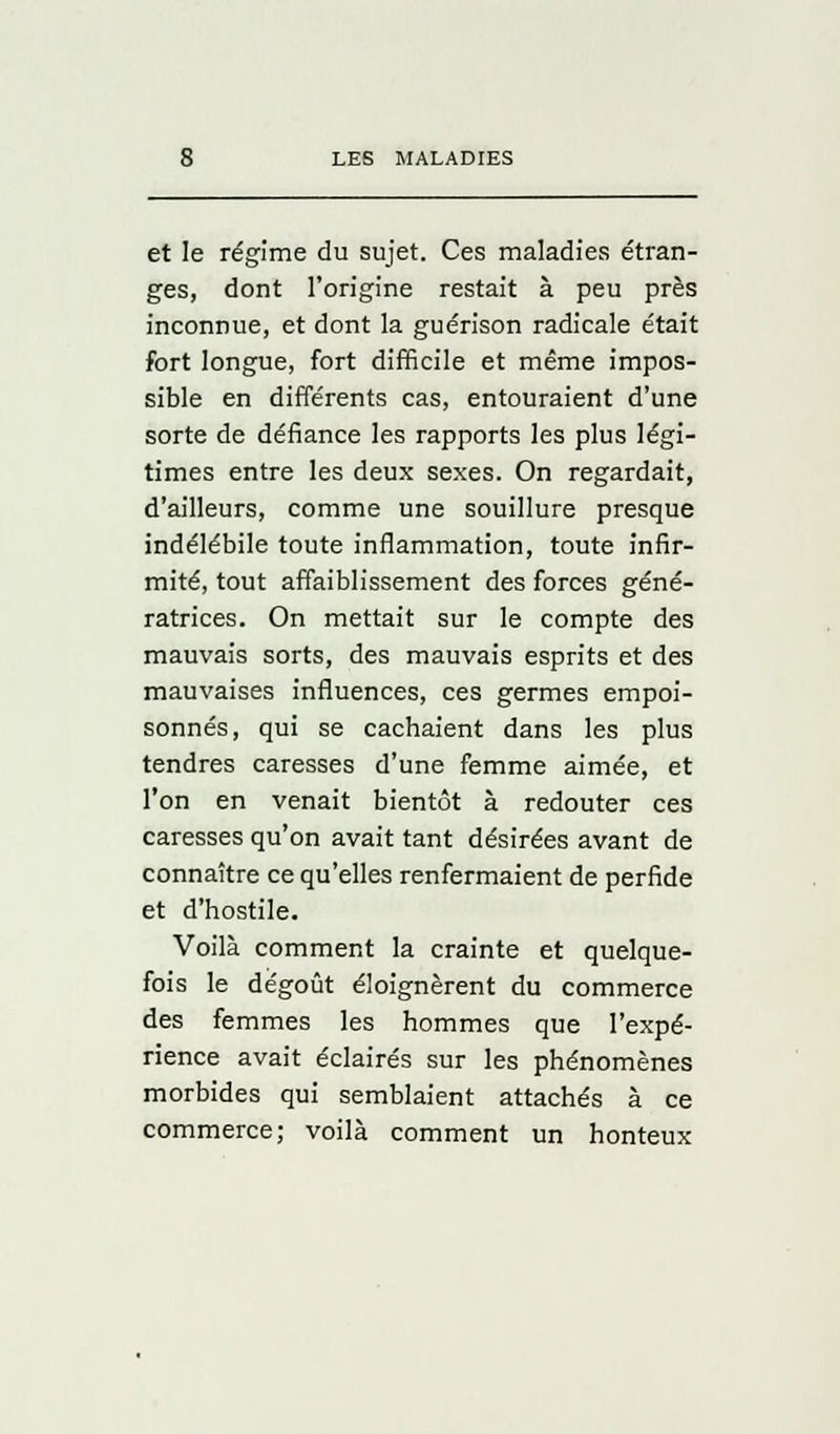 et le régime du sujet. Ces maladies étran- ges, dont l'origine restait à peu près inconnue, et dont la guérison radicale était fort longue, fort difficile et même impos- sible en différents cas, entouraient d'une sorte de défiance les rapports les plus légi- times entre les deux sexes. On regardait, d'ailleurs, comme une souillure presque indélébile toute inflammation, toute infir- mité, tout affaiblissement des forces géné- ratrices. On mettait sur le compte des mauvais sorts, des mauvais esprits et des mauvaises influences, ces germes empoi- sonnés, qui se cachaient dans les plus tendres caresses d'une femme aimée, et l'on en venait bientôt à redouter ces caresses qu'on avait tant désirées avant de connaître ce qu'elles renfermaient de perfide et d'hostile. Voilà comment la crainte et quelque- fois le dégoût éloignèrent du commerce des femmes les hommes que l'expé- rience avait éclairés sur les phénomènes morbides qui semblaient attachés à ce commerce; voilà comment un honteux