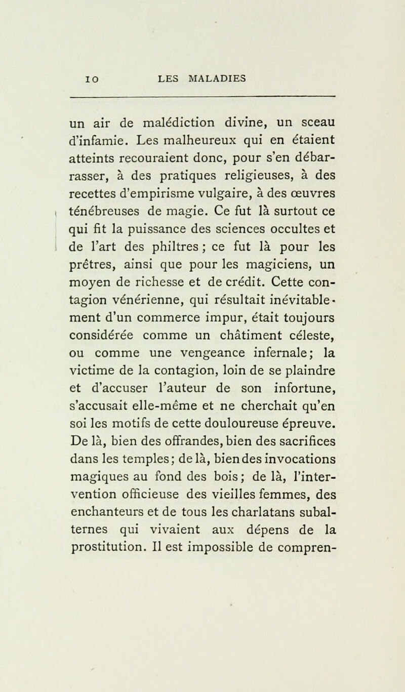 un air de malédiction divine, un sceau d'infamie. Les malheureux qui en étaient atteints recouraient donc, pour s'en débar- rasser, à des pratiques religieuses, à des recettes d'empirisme vulgaire, à des œuvres ténébreuses de magie. Ce fut là surtout ce qui fit la puissance des sciences occultes et de l'art des philtres ; ce fut là pour les prêtres, ainsi que pour les magiciens, un moyen de richesse et de crédit. Cette con- tagion vénérienne, qui résultait inévitable- ment d'un commerce impur, était toujours considérée comme un châtiment céleste, ou comme une vengeance infernale; la victime de la contagion, loin de se plaindre et d'accuser l'auteur de son infortune, s'accusait elle-même et ne cherchait qu'en soi les motifs de cette douloureuse épreuve. De là, bien des offrandes, bien des sacrifices dans les temples; delà, bien des invocations magiques au fond des bois ; de là, l'inter- vention officieuse des vieilles femmes, des enchanteurs et de tous les charlatans subal- ternes qui vivaient aux dépens de la prostitution. Il est impossible de compren-