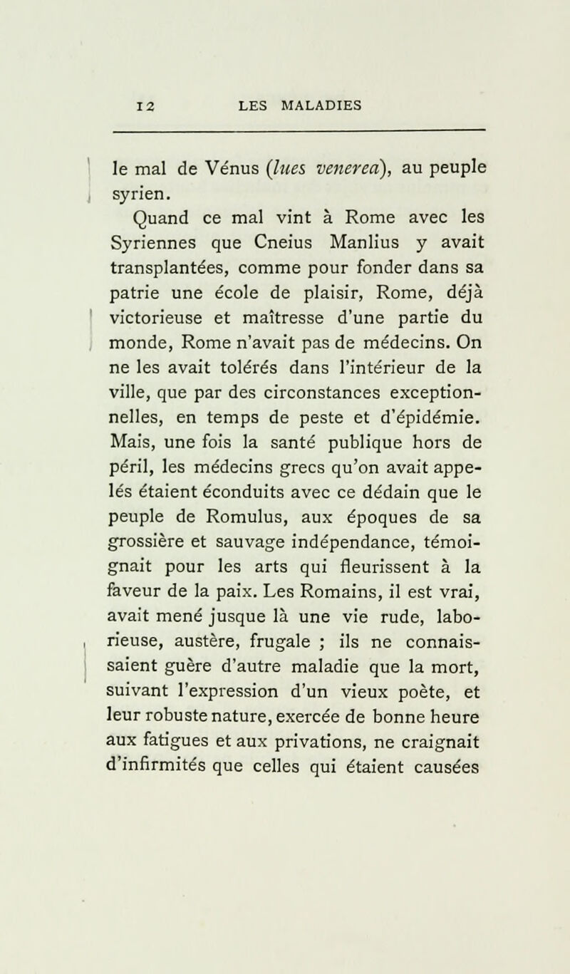 le mal de Vénus {lues venered), au peuple syrien. Quand ce mal vint à Rome avec les Syriennes que Cneius Manlius y avait transplantées, comme pour fonder dans sa patrie une école de plaisir, Rome, déjà victorieuse et maîtresse d'une partie du monde, Rome n'avait pas de médecins. On ne les avait tolérés dans l'intérieur de la ville, que par des circonstances exception- nelles, en temps de peste et d'épidémie. Mais, une fois la santé publique hors de péril, les médecins grecs qu'on avait appe- lés étaient éconduits avec ce dédain que le peuple de Romulus, aux époques de sa grossière et sauvage indépendance, témoi- gnait pour les arts qui fleurissent à la faveur de la paix. Les Romains, il est vrai, avait mené jusque là une vie rude, labo- rieuse, austère, frugale ; ils ne connais- saient guère d'autre maladie que la mort, suivant l'expression d'un vieux poète, et leur robuste nature, exercée de bonne heure aux fatigues et aux privations, ne craignait d'infirmités que celles qui étaient causées