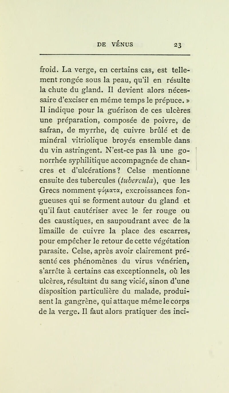 froid. La verge, en certains cas, est telle- ment rongée sous la peau, qu'il en résulte la chute du gland. Il devient alors néces- saire d'exciser en même temps le prépuce. » Il indique pour la guérison de ces ulcères une préparation, composée de poivre, de safran, de myrrhe, de cuivre brûlé et de minéral vitriolique broyés ensemble dans du vin astringent. N'est-ce pas là une go- norrhée syphilitique accompagnée de chan- cres et d'ulcérations ? Celse mentionne ensuite des tubercules (tuberculci), que les Grecs nomment tpujxaTa, excroissances fon- gueuses qui se forment autour du gland et qu'il faut cautériser avec le fer rouge ou des caustiques, en saupoudrant avec de la limaille de cuivre la place des escarres, pour empêcher le retour de cette végétation parasite. Celse, après avoir clairement pré- senté ces phénomènes du virus vénérien, s'arrête à certains cas exceptionnels, où les ulcères, résultant du sang vicié, sinon d'une disposition particulière du malade, produi- sent la gangrène, qui attaque même le corps de la verge. Il faut alors pratiquer des inci-