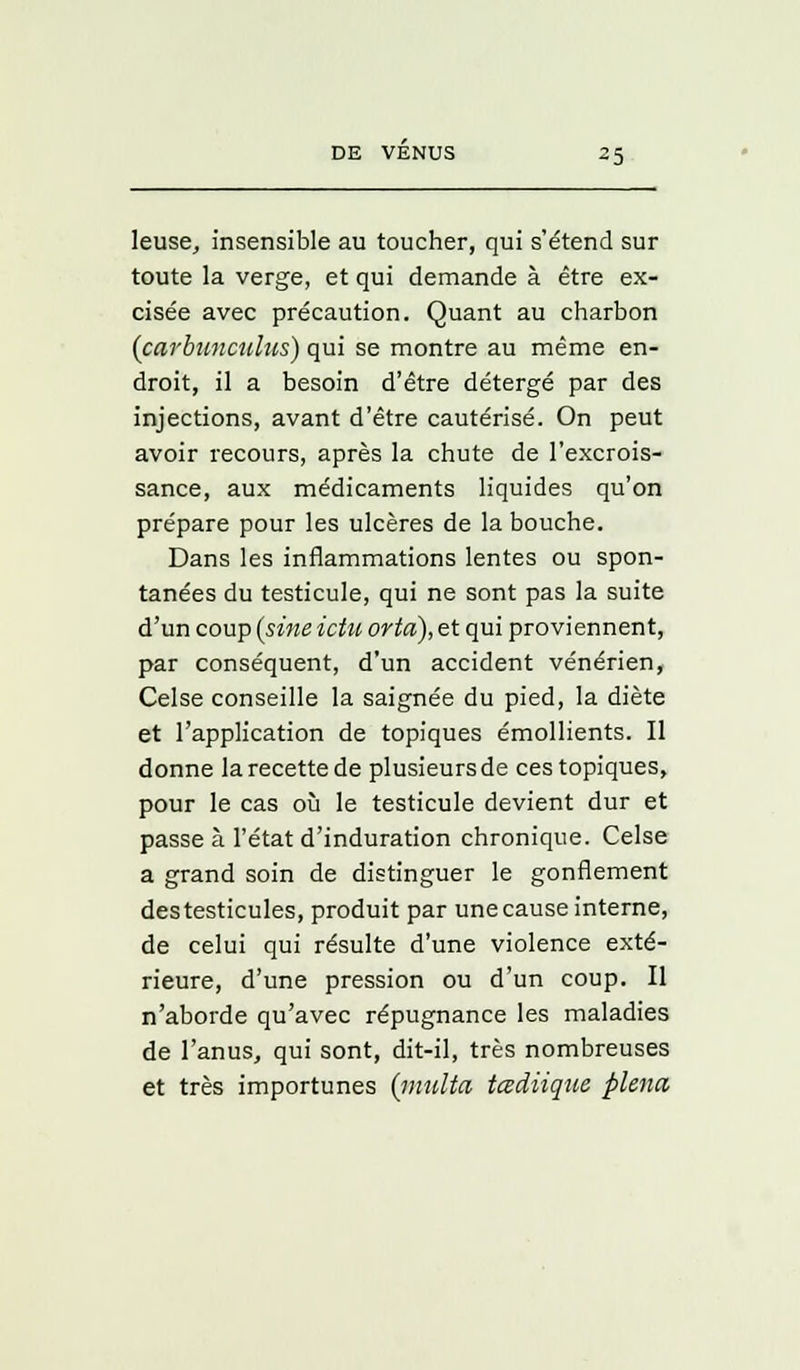 leuse, insensible au toucher, qui s'étend sur toute la verge, et qui demande à être ex- cisée avec précaution. Quant au charbon (carbunculus) qui se montre au même en- droit, il a besoin d'être détergé par des injections, avant d'être cautérisé. On peut avoir recours, après la chute de l'excrois- sance, aux médicaments liquides qu'on prépare pour les ulcères de la bouche. Dans les inflammations lentes ou spon- tanées du testicule, qui ne sont pas la suite d'un coup {sine ictu orta), et qui proviennent, par conséquent, d'un accident vénérien, Celse conseille la saignée du pied, la diète et l'application de topiques émollients. Il donne la recette de plusieurs de ces topiques, pour le cas où le testicule devient dur et passe à l'état d'induration chronique. Celse a grand soin de distinguer le gonflement des testicules, produit par une cause interne, de celui qui résulte d'une violence exté- rieure, d'une pression ou d'un coup. Il n'aborde qu'avec répugnance les maladies de l'anus, qui sont, dit-il, très nombreuses et très importunes (multa tœdiique plena